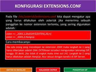 KONFIGURASI EXTENSIONS.CONF
HALAMAN DEPAN PENGERTIAN SIPDAFTAR ISI INSTALASI
Pada file /etc/asterisk/extensions.conf kita dapat mengatur apa
yang harus dilakukan oleh asterisk jika menerima sebuah
panggilan ke nomor extension tertentu, yang sering digunakan
adalah:
Cara membacanya:
exten => _20XX,1,Dial(SIP/${EXTEN},20,rt)
exten => _20XX,2,HangUp
Jika ada orang yang menelepon ke extension 20XX maka langkah ke 1 yang
harus dikerjakan adalah DIAL EXTENsion tersebut mengunakan teknologi SIP,
tunggu 20 detik, jika tidak di angkat maka time out (rt). Langkah ke 2 yang
harus dilakukan adalah HangUp. Atur sesuai dengan kondisi di SIP Server.
 