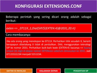 KONFIGURASI EXTENSIONS.CONF
HALAMAN DEPAN PENGERTIAN SIPDAFTAR ISI INSTALASI
Beberapa perintah yang sering dicari orang adalah sebagai
berikut:
Cara membacanya:
exten => _0711X.,1,Dial(SIP/${EXTEN:4}@2031,20.rt)
Jika ada orang yang menelepon ke 0711X. Perhatikan titik sesudah X, berarti
berapapun dibelakang X tidak di perdulikan. DIAL menggunakan teknologi
SIP ke nomor 2031. Perhatikan baik-baik kode {EXTEN:4} bacanya => buang
empat (4) digit di depan nomor EXTENsion sebelum dimasukan ke 2031. Jadi
07115551234 menjadi 5551234.
 