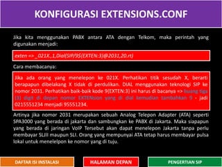 KONFIGURASI EXTENSIONS.CONF
HALAMAN DEPAN PENGERTIAN SIPDAFTAR ISI INSTALASI
Jika kita menggunakan PABX antara ATA dengan Telkom, maka perintah yang
digunakan menjadi:
Cara membacanya:
Artinya jika nomor 2031 merupakan sebuah Analog Telepon Adapter (ATA) seperti
SPA3000 yang berada di jakarta dan sambungkan ke PABX di Jakarta. Maka siapapun
yang berada di jaringan VoIP Tersebut akan dapat menelepon Jakarta tanpa perlu
membayar SLJII maupun SLI. Orang yang mempunyai ATA tetap harus membayar pulsa
lokal untuk menelelpon ke nomor yang di tuju.
exten => _021X.,1,Dial(SIP/9${EXTEN:3}@2031,20.rt)
Jika ada orang yang menelepon ke 021X. Perhatikan titik sesudah X, berarti
berapapun dibelakang X tidak di perdulikan. DIAL menggunakan teknologi SIP ke
nomor 2031. Perhatikan baik-baik kode 9{EXTEN:3} ini harus di bacanya => buang tiga
(3) digit di depan nomor EXTENsion yang di dial kemudian tambahkan 9 - jadi
0215551234 menjadi 95551234.
 