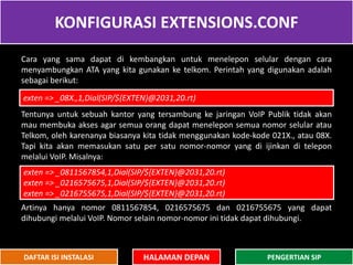 KONFIGURASI EXTENSIONS.CONF
HALAMAN DEPAN PENGERTIAN SIPDAFTAR ISI INSTALASI
Cara yang sama dapat di kembangkan untuk menelepon selular dengan cara
menyambungkan ATA yang kita gunakan ke telkom. Perintah yang digunakan adalah
sebagai berikut:
Tentunya untuk sebuah kantor yang tersambung ke jaringan VoIP Publik tidak akan
mau membuka akses agar semua orang dapat menelepon semua nomor selular atau
Telkom, oleh karenanya biasanya kita tidak menggunakan kode-kode 021X., atau 08X.
Tapi kita akan memasukan satu per satu nomor-nomor yang di ijinkan di telepon
melalui VoIP. Misalnya:
Artinya hanya nomor 0811567854, 0216575675 dan 0216755675 yang dapat
dihubungi melalui VoIP. Nomor selain nomor-nomor ini tidak dapat dihubungi.
exten => _08X.,1,Dial(SIP/${EXTEN}@2031,20.rt)
exten => _0811567854,1,Dial(SIP/${EXTEN}@2031,20.rt)
exten => _0216575675,1,Dial(SIP/${EXTEN}@2031,20.rt)
exten => _0216755675,1,Dial(SIP/${EXTEN}@2031,20.rt)
 