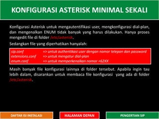 Konfigurasi Asterisk untuk mengautentifikasi user, mengkonfigurasi dial-plan,
dan mengenalkan ENUM tidak banyak yang harus dilakukan. Hanya proses
mengedit file di folder /etc/asterisk.
Sedangkan file yang diperhatikan hanyalah:
Masih banyak file konfigurasi lainnya di folder tersebut. Apabila ingin tau
lebih dalam, disarankan untuk membaca file konfigurasi yang ada di folder
/etc/asterisk.
KONFIGURASI ASTERISK MINIMAL SEKALI
HALAMAN DEPAN PENGERTIAN SIPDAFTAR ISI INSTALASI
sip.conf => untuk authentikasi user dengan nomor telepon dan password
extensions.conf => untuk mengatur dial-plan
enum.conf => untuk memperkenalkan nomor +62XX
 