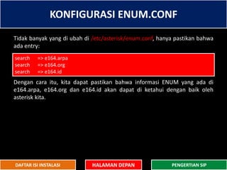 KONFIGURASI ENUM.CONF
HALAMAN DEPAN PENGERTIAN SIPDAFTAR ISI INSTALASI
Tidak banyak yang di ubah di /etc/asterisk/enum.conf, hanya pastikan bahwa
ada entry:
Dengan cara itu, kita dapat pastikan bahwa informasi ENUM yang ada di
e164.arpa, e164.org dan e164.id akan dapat di ketahui dengan baik oleh
asterisk kita.
search => e164.arpa
search => e164.org
search => e164.id
 