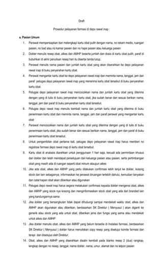 Draft

                            Prosedur pelayanan farmasi di depo rawat inap :

a. Pasien Umum
  1.   Perawat mempersiapkan dan melengkapi kartu obat putih dengan nama, no rekam medis, ruangan
       pasien, no bad atau no kamar pasien dan no hape pasien atau keluarga pasien
  2.   Dokter menulis resep obat, alkes dan AMHP beserta jumlah dan dosis di kartu obat putih, paraf di
       bubuhkan di akhir penulisan resep hari itu disertai tanda tutup.
  3.   Perawat menulis nama pasien dan jumlah kartu obat yang akan diserahkan ke depo pelayanan
       rawat inap di buku penyerahan kartu obat.
  4.   Perawat mengantar kartu obat ke depo pelayanan rawat inap dan meminta nama, tanggal, jam dan
       paraf petugas depo pelayanan rawat inap yang menerima kartu obat tersebut di buku penyerahan
       kartu obat.
  5.   Petugas depo pelayanan rawat inap mencocokkan nama dan jumlah kartu obat yang diterima
       dengan yang di tulis di buku penyerahan kartu obat, jika sudah benar dan sesuai berikan nama,
       tanggal, jam dan paraf di buku penyerahan kartu obat tersebut.
  6.   Petugas depo rawat inap menulis kembali nama dan jumlah kartu obat yang diterima di buku
       penerimaan kartu obat dan meminta nama, tanggal, jam dan paraf perawat yang mengantar kartu
       obat
  7.   Perawat mencocokkan nama dan jumlah kartu obat yang diterima dengan yang di tulis di buku
       penerimaan kartu obat, jika sudah benar dan sesuai berikan nama, tanggal, jam dan paraf di buku
       penerimaan kartu obat tersebut.
  8.   Untuk pengambilan obat pertama kali, petugas depo pelayanan rawat inap harus memberi no
       registrasi farmasi depo rawat inap di kartu obat tersebut.
  9.   Kartu obat di analasis diarahkan untuk penggunaan 1 hari saja, kecuali ada permintaan khusus
       dari dokter dan telah mendapat persetujuan dari keluarga pasien atau pasien, serta pertimbangan
       obat yang masih ada di ruangan seperti obat minum ataupun alkes
  10. Jika ada obat, alkes dan AMHP yang perlu dilakukan confirmasi lebih lanjut ke dokter, kosong
       stock dan lain sebagainya, informasikan ke perawat diruangan terlebih dahulu, kemudian tanyakan
       dan catat kapan obat akan diberikan atau digunakan
  11. Petugas depo rawat inap harus segera melakukan confirmasi kepada dokter mengenai obat, alkes
       dan AMHP yang stock nya kosong dan menginformasikan stock obat yang ada dari branded lain
       yang kandungannya sama
  12. Jika dokter yang bersangkutan tidak dapat dihubungi sampai mendekati waktu obat, alkes dan
       AMHP akan digunakan atau diberikan, berdasarkan SK Direktur ( Menyusul ) akan diganti ke
       generik atau stock yang ada untuk obat, diberikan jenis dan fungsi yang sama atau mendekati
       untuk alkes dan AMHP
  13. Jika dokter menulis obat, alkes dan AMHP yang belum tersedia di Instalasi farmasi, berdasarkan
       SK Direktur ( Menyusul ) dokter harus menuliskan copy resep yang disetujui komite farmasi dan
       terapi dan disetujuo oleh Direktur.
  14. Obat, alkes dan AMHP yang diserahkan disalin kembali pada blanko resep 2 (dua) rangkap,
       lengkap dengan no resep, tanggal, nama dokter, nama, umur, alamat dan no telpon pasien
 