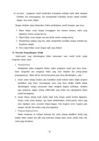 10
d) Keempat, pengajaran modul memberikan kesempatan terhadap murid untuk mengenal
kelebihan dan kekurangannya, dan memeperbaiki kelemahan mereka melalui remedial,
ulangan atau variasi belajar.
Dengan demikian dapat disimpulkan bahwa pembelajaran modul bertujuan agar siswa:
1. Dapat belajar sesuai dengan kesanggupan dan menurut lamanya waktu yang
digunakan mereka masing-masing
2. Dapat belajar sesuai dengan cara atau teknik mereka masing-masing
3. Memeberikan peluang yang luas untuk memperbaiki kesalahan dengan remedial dan
banyaknya ulangan
4. Siswa dapat belajar sesuai dengan topik yang diminati.
D. Prosedur Pengembangan Modul
Aspek-aspek yang dikembangkan dalam penyusunan suatu modul terdiri empat
komponen utama, yakni:
1. Petunjuk Guru.
Sebagaimana dalam pengajaran lainnya, dalam pengajaran modul guru harus benar-
benar mengetahui dan menguasai bahan yang akan disajikan dan prinsip-prinsip
penyampaiannya. Dalam hal ini ada dua hal pokok yang harus dikembangkan, yaitu :
a. Uraian umum tentang keadaan atau kedudukan modul tententu dalam rangka program
pendidikan yang besar. Kemampuang siswa yang harus dimiliki terlebih dahulu
dikembangkan sebagai persyaratan untuk mengikuti langkah berikutnya, demikian
juga penjelasan singkat tentang istilah-istilah yang belum bisa dipergunakan dalam
modul bersangkutan.
b. Uraian khusus tentang topik modul, untuk kelas berapa modul tersebut digunakan,
berapa waktu (jam) lamanya, apa tujuan intruksionalnya, pokok-pokok materi yang
akan dipelajari siswa, prosedur belajar-mngajar, baik kegiatan siswa/ kegiatan guru
maupun alat-alat dan sumber yang akan digunakan.
2. Program Kegiatan Siswa
Dalam komponen ini terdapat beberapa hal, yakni; tentang identifikasi modul yang
tampak dalam sampul atau jilid yang berkenaan dengan nama, nomor modul, kelas, dan
waktu yang disediakan.
 