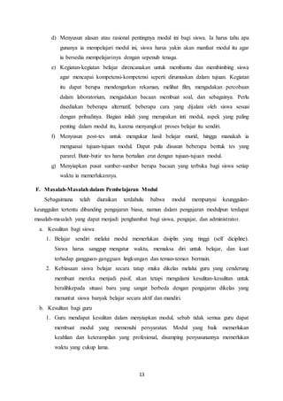 13
d) Menyusun alasan atau rasional pentingnya modul ini bagi siswa. Ia harus tahu apa
gunanya ia mempelajari modul ini, siswa harus yakin akan manfaat modul itu agar
ia bersedia mempelajarinya dengan sepenuh tenaga.
e) Kegiatan-kegiatan belajar direncanakan untuk membantu dan membimbing siswa
agar mencapai kompetensi-kompetensi seperti dirumuskan dalam tujuan. Kegiatan
itu dapat berupa mendengarkan rekaman, melihat film, mengadakan percobaan
dalam laboratorium, mengadakan bacaan membuat soal, dan sebagainya. Perlu
disediakan beberapa alternatif, beberapa cara yang dijalani oleh siswa sesuai
dengan pribadinya. Bagian inilah yang merupakan inti modul, aspek yang paling
penting dalam modul itu, karena menyangkut proses belajar itu sendiri.
f) Menyusun post-tes untuk mengukur hasil belajar murid, hingga manakah ia
menguasai tujuan-tujuan modul. Dapat pula disusun beberapa bentuk tes yang
pararel. Butir-butir tes harus bertalian erat dengan tujuan-tujuan modul.
g) Menyiapkan pusat sumber-sumber berupa bacaan yang terbuka bagi siswa setiap
waktu ia memerlukannya.
F. Masalah-Masalah dalam Pembelajaran Modul
Sebagaimana telah diuraikan terdahulu bahwa modul mempunyai keunggulan-
keunggulan tertentu dibanding pengajaran biasa, namun dalam pengajaran modulpun terdapat
masalah-masalah yang dapat menjadi penghambat bagi siswa, pengajar, dan administrator.
a. Kesulitan bagi siswa
1. Belajar sendiri melalui modul memerlukan disiplin yang tinggi (self dicipline).
Siswa harus sanggup mengatur waktu, memaksa diri untuk belajar, dan kuat
terhadap gangguan-gangguan lingkungan dan teman-teman bermain.
2. Kebiasaan siswa belajar secara tatap muka dikelas melalui guru yang cenderung
membuat mereka menjadi pasif, akan tetapi mengalami kesulitan-kesulitan untuk
beralihkepada situasi baru yang sangat berbeda dengan pengajaran dikelas yang
menuntut siswa banyak belajar secara aktif dan mandiri.
b. Kesulitan bagi guru
1. Guru mendapat kesulitan dalam menyiapkan modul, sebab tidak semua guru dapat
membuat modul yang memenuhi persyaratan. Modul yang baik memerlukan
keahlian dan keterampilan yang profesional, disamping penyusunannya memerlukan
waktu yang cukup lama.
 