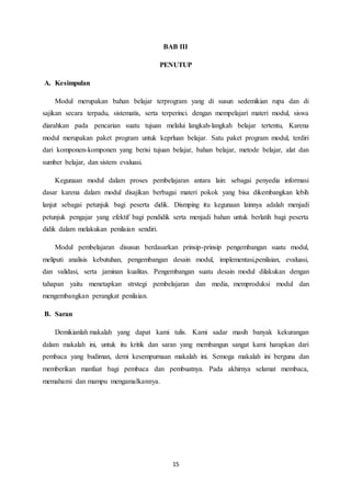 15
BAB III
PENUTUP
A. Kesimpulan
Modul merupakan bahan belajar terprogram yang di susun sedemikian rupa dan di
sajikan secara terpadu, sistematis, serta terperinci. dengan mempelajari materi modul, siswa
diarahkan pada pencarian suatu tujuan melalui langkah-langkah belajar tertentu, Karena
modul merupakan paket program untuk keprluan belajar. Satu paket program modul, terdiri
dari komponen-komponen yang berisi tujuan belajar, bahan belajar, metode belajar, alat dan
sumber belajar, dan sistem evaluasi.
Kegunaan modul dalam proses pembelajaran antara lain: sebagai penyedia informasi
dasar karena dalam modul disajikan berbagai materi pokok yang bisa dikembangkan lebih
lanjut sebagai petunjuk bagi peserta didik. Dismping itu kegunaan lainnya adalah menjadi
petunjuk pengajar yang efektif bagi pendidik serta menjadi bahan untuk berlatih bagi peserta
didik dalam melakukan penilaian sendiri.
Modul pembelajaran disusun berdasarkan prinsip-prinsip pengembangan suatu modul,
meliputi analisis kebutuhan, pengembangan desain modul, implementasi,penilaian, evaluasi,
dan validasi, serta jaminan kualitas. Pengembangan suatu desain modul dilakukan dengan
tahapan yaitu menetapkan strstegi pembelajaran dan media, memproduksi modul dan
mengembangkan perangkat penilaian.
B. Saran
Demikianlah makalah yang dapat kami tulis. Kami sadar masih banyak kekurangan
dalam makalah ini, untuk itu kritik dan saran yang membangun sangat kami harapkan dari
pembaca yang budiman, demi kesempurnaan makalah ini. Semoga makalah ini berguna dan
memberikan manfaat bagi pembaca dan pembuatnya. Pada akhirnya selamat membaca,
memahami dan mampu mengamalkannya.
 