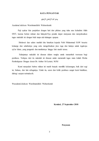 2
KATA PENGANTAR
ِ‫م‬ْ‫ي‬ ِ‫ح‬َّ‫الر‬ ِ‫ن‬َ‫حْم‬َّ‫الر‬ ِ ‫ه‬‫اّلل‬ ِ‫م‬ْ‫س‬ِ‫ب‬
Assalamu’alaikum Warohmatullahi Wabarokatuh
Puji syukur kita panjatkan dengan hati dan pikiran yang tulus atas kehadirat Allah
SWT, karena berkat rahmat dan hidayah-Nya penulis dapat menyusun dan menyelesaikan
tugas makalah ini dengan baik tanpa ada halangan apapun.
Sholawat dan salam marilah kita haturkan kepada Nabi Muhammad SAW beserta
keluarga dan sahabatnya yang setia mengorbankan jiwa raga dan lainnya untuk tegaknya
syi’ar Islam, yang pengaruh dan manfaatnya hingga kini masih terasa.
Selanjutnya makalah ini disusun dalam rangka untuk menambah wawasan bagi
pembaca. Terlepas dari itu makalah ini disusun untuk memenuhi tugas mata kuliah Media
Pembelajaran Dengan dosen Dr. Ambar Sri Lestari, M.Pd
Kami menyadari bahwa tulisan ini masih banyak memiliki kekurangan, baik dari segi
isi, bahasa, dan lain sebagainya. Untuk itu, saran dan kritik pembaca sangat kami butuhkan,
diiringi ucapan terimakasih.
Wassalamu’alaikum Warohmatullahi Wabarokatuh
Kendari, 27 September 2018
Penyusun
 