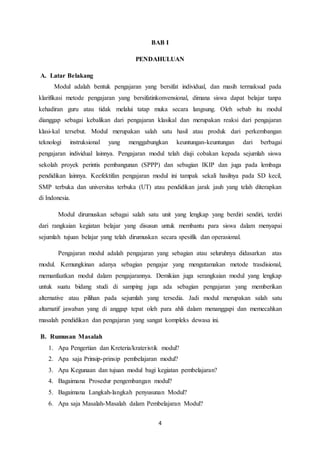 4
BAB I
PENDAHULUAN
A. Latar Belakang
Modul adalah bentuk pengajaran yang bersifat individual, dan masih termaksud pada
klarifikasi metode pengajaran yang bersifatinkonvensional, dimana siswa dapat belajar tanpa
kehadiran guru atau tidak melalui tatap muka secara langsung. Oleh sebab itu modul
dianggap sebagai kebalikan dari pengajaran klasikal dan merupakan reaksi dari pengajaran
klasi-kal tersebut. Modul merupakan salah satu hasil atau produk dari perkembangan
teknologi instruksional yang menggabungkan keuntungan-keuntungan dari berbagai
pengajaran individual lainnya. Pengajaran modul telah diuji cobakan kepada sejumlah siswa
sekolah proyek perintis pembangunan (SPPP) dan sebagian IKIP dan juga pada lembaga
pendidikan lainnya. Keefektifan pengajaran modul ini tampak sekali hasilnya pada SD kecil,
SMP terbuka dan universitas terbuka (UT) atau pendidikan jarak jauh yang telah diterapkan
di Indonesia.
Modul dirumuskan sebagai salah satu unit yang lengkap yang berdiri sendiri, terdiri
dari rangkaian kegiatan belajar yang disusun untuk membantu para siswa dalam menyapai
sejumlah tujuan belajar yang telah dirumuskan secara spesifik dan operasional.
Pengajaran modul adalah pengajaran yang sebagian atau seluruhnya didasarkan atas
modul. Kemungkinan adanya sebagian pengajar yang mengutamakan metode trasdisional,
memanfaatkan modul dalam pengajarannya. Demikian juga serangkaian modul yang lengkap
untuk suatu bidang studi di samping juga ada sebagian pengajaran yang memberikan
alternative atau pilihan pada sejumlah yang tersedia. Jadi modul merupakan salah satu
altarnatif jawaban yang di anggap tepat oleh para ahli dalam menanggapi dan memecahkan
masalah pendidikan dan pengajaran yang sangat kompleks dewasa ini.
B. Rumusan Masalah
1. Apa Pengertian dan Kreteria/krateristik modul?
2. Apa saja Prinsip-prinsip pembelajaran modul?
3. Apa Kegunaan dan tujuan modul bagi kegiatan pembelajaran?
4. Bagaimana Prosedur pengembangan modul?
5. Bagaimana Langkah-langkah penyusunan Modul?
6. Apa saja Masalah-Masalah dalam Pembelajaran Modul?
 