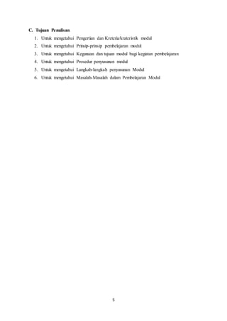 5
C. Tujuan Penulisan
1. Untuk mengetahui Pengertian dan Kreteria/krateristik modul
2. Untuk mengetahui Prinsip-prinsip pembelajaran modul
3. Untuk mengetahui Kegunaan dan tujuan modul bagi kegiatan pembelajaran
4. Untuk mengetahui Prosedur penyusunan modul
5. Untuk mengetahui Langkah-langkah penyusunan Modul
6. Untuk mengetahui Masalah-Masalah dalam Pembelajaran Modul
 