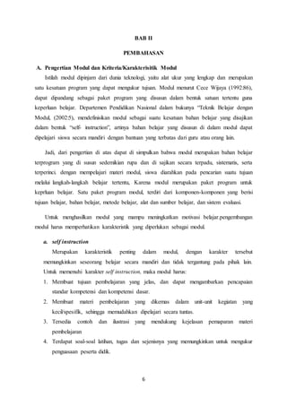 6
BAB II
PEMBAHASAN
A. Pengertian Modul dan Kriteria/Karakterisitik Modul
Istilah modul dipinjam dari dunia teknologi, yaitu alat ukur yang lengkap dan merupakan
satu kesatuan program yang dapat mengukur tujuan. Modul menurut Cece Wijaya (1992:86),
dapat dipandang sebagai paket program yang disusun dalam bentuk satuan tertentu guna
keperluan belajar. Departemen Pendidikan Nasional dalam bukunya “Teknik Belajar dengan
Modul, (2002:5), mendefinisikan modul sebagai suatu kesatuan bahan belajar yang disajikan
dalam bentuk “self- instruction”, artinya bahan belajar yang disusun di dalam modul dapat
dipelajari siswa secara mandiri dengan bantuan yang terbatas dari guru atau orang lain.
Jadi, dari pengertian di atas dapat di simpulkan bahwa modul merupakan bahan belajar
terprogram yang di susun sedemikian rupa dan di sajikan secara terpadu, sistematis, serta
terperinci. dengan mempelajari materi modul, siswa diarahkan pada pencarian suatu tujuan
melalui langkah-langkah belajar tertentu, Karena modul merupakan paket program untuk
keprluan belajar. Satu paket program modul, terdiri dari komponen-komponen yang berisi
tujuan belajar, bahan belajar, metode belajar, alat dan sumber belajar, dan sistem evaluasi.
Untuk menghasilkan modul yang mampu meningkatkan motivasi belajar.pengembangan
modul harus memperhatikan karakteristik yang diperlukan sebagai modul.
a. self instruction
Merupakan karakteristik penting dalam modul, dengan karakter tersebut
memungkinkan seseorang belajar secara mandiri dan tidak tergantung pada pihak lain.
Untuk memenuhi karakter self instruction, maka modul harus:
1. Membuat tujuan pembelajaran yang jelas, dan dapat mengambarkan pencapaian
standar kompetensi dan kompetensi dasar.
2. Membuat materi pembelajaran yang dikemas dalam unit-unit kegiatan yang
kecil/spesifik, sehingga memudahkan dipelajari secara tuntas.
3. Tersedia contoh dan ilustrasi yang mendukung kejelasan pemaparan materi
pembelajaran
4. Terdapat soal-soal latihan, tugas dan sejenisnya yang memungkinkan untuk mengukur
penguasaan peserta didik.
 