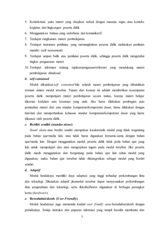 7
5. Kontekstual, yaitu materi yang disajikan terkait dengan suasana, tugas atau konteks
kegiatan dan lingkungan peserta didik
6. Menggunakan bahasa yang sederhana dan komunikatif.
7. Terdapat rangkuman materi pembelajaran.
8. Terdapat instrumen penilaian, yang memungkinkan peserta didik melakukan penilaian
mandiri (self assessment).
9. Terdapat umpan balik atas penilaian peserta didik, sehingga peserta didik mengetahui
tingkat penguasaan materi
10. Terdapat informasi tentang rujukan/pengayaan/referensi yang mendukung materi
pembelajaran dimaksud.
b. self contained
Modul dikatakan self contained bila seluruh materi pembelajaran yang dibutuhkan
termuat dalam modul tersebut. Tujuan dari konsep ini adalah memberikan kesempatan
peserta didik mempelajari materi pembelajaran secara tuntas, karena materi belajar
dikemas kedalam satu kesatuan yang utuh. Jika harus dilakukan pembagian atau
pemisahan materi dari satu standar kompetensi/kompetensi dasar, harus dilakukan dengan
hati-hati dan memperhatikan keluasan standar kompetensi/kompetensi dasar yang harus
dikuasai oleh peserta didik.
c. Berdiri sendiri (standar alone)
Stand alone atau berdiri sendiri merupakan karakteristik modul yang tidak tergantung
pada bahan ajar/media lain, atau tidak harus digunakan bersama-sama dengan bahan
ajar/media lain. Dengan menggunakan modul, peserta didik tidak perlu bahan ajar yang
lain untuk mempelajari dan atau mengerjakan tugass pada modul tersebut. Jika peserta
didik masih menggunakan dan bergantung pada bahan ajar lain selain modul yang
digunakan, maka bahan ajar tersebut tidak dikategorikan sebagai modul yang berdiri
sendiri.
d. Adaptif
Modul hendaknya memiliki daya adaptasi yang tinggi terhadap perkembangan ilmu
dan teknologi. Dikatakan adaptif jikamodul tersebut dapat menyesuaikan perkembangan
ilmu pengetahuan dan teknologi, serta fleksibel/luwes digunakan di berbagai perangkat
keras (hardware).
e. Bersahabat/akrab (User Friendly)
Modul hendaknya juga memenuhi kaidah user frindly atau bersahabat/akrab dengan
pemakainya. Setiap instruksi dan paparan informasi yang tampil bersifat membantu dan
 