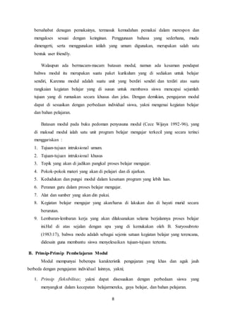 8
bersahabat denagan pemakainya, termasuk kemudahan pemakai dalam merespon dan
mengakses sesuai dengan keinginan. Penggunaan bahasa yang sederhana, muda
dimengerti, serta menggunakan istilah yang umum digunakan, merupakan salah satu
bentuk user friendly.
Walaupun ada bermacam-macam batasan modul, namun ada kesaman pendapat
bahwa modul itu merupakan suatu paket kurikulum yang di sediakan untuk belajar
sendiri, Karenna modul adalah suatu unit yang berdiri sendiri dan terdiri atas suatu
rangkaian kegiatan belajar yang di susun untuk membawa siswa mencapai sejumlah
tujuan yang di rumuskan secara khusus dan jelas. Dengan demikian, pengajaran modul
dapat di sesuaikan dengan perbedaan individual siswa, yakni mengenai kegiatan belajar
dan bahan pelajaran.
Batasan modul pada buku pedoman penyusuna modul (Cece Wijaya 1992-96), yang
di maksud modul ialah satu unit program belajar mengajar terkecil yang secara terinci
menggariskan :
1. Tujuan-tujuan intruksional umum.
2. Tujuan-tujuan intruksional khusus
3. Topik yang akan di jadikan pangkal proses belajar mengajar.
4. Pokok-pokok materi yang akan di pelajari dan di ajarkan.
5. Kedudukan dan pungsi modul dalam kesatuan program yang lebih luas.
6. Peranan guru dalam proses belajar mengajar.
7. Alat dan sumber yang akan din pakai.
8. Kegiatan belajar mengajar yang akan/harus di lakukan dan di hayati murid secara
berurutan.
9. Lembaran-lembaran kerja yang akan dilaksanakan selama berjalannya proses belajar
ini.Hal di atas sejalan dengan apa yang di kemukakan oleh B. Suryosubroto
(1983:17), bahwa modu adalah sebagai sejenis satuan kegiatan belajar yang terencana,
didesain guna membantu siswa menyelesaikan tujuan-tujuan tertentu.
B. Prinsip-Prinsip Pembelajaran Modul
Modul mempunyai beberapa karakteristik pengajaran yang khas dan agak jauh
berbeda dengan pengajaran individual lainnya, yakni;
1. Prinsip fleksibilitas; yakni dapat disesuaikan dengan perbedaan siswa yang
menyangkut dalam kecepatan belajarmereka, gaya belajar, dan bahan pelajaran.
 