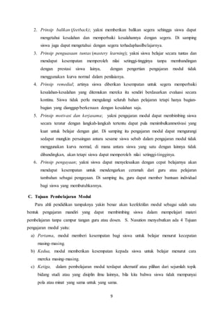 9
2. Prinsip balikan (feetback); yakni memberikan balikan segera sehingga siswa dapat
mengetahui kesalahan dan memperbaiki kesalahannya dengan segera. Di samping
siswa juga dapat mengetahui dengan segera terhadaphasilbelajarnya.
3. Prinsip penguasaan tuntas (mastery learning); yakni siswa belajar secara tuntas dan
mendapat kesempatan memperoleh nilai setinggi-tingginya tanpa membandingan
dengan prestasi siswa lainya, dengan pengertian pengajaran modul tidak
menggunakan kurva normal dalam penilaianya.
4. Prinsip remedial; artinya siswa diberikan kesempatan untuk segera memperbaiki
kesalahan-kesalahan yang ditemukan mereka itu sendiri berdasarkan evaluasi secara
kontinu. Siswa tidak perlu mengulangi seluruh bahan pelajaran tetapi hanya bagian-
bagian yang dianggap/berkenaan dengan kesalahan saja.
5. Prinsip motivasi dan kerjasama; yakni pengajaran modul dapat membimbing siswa
secara teratur dengan langkah-langkah tertentu dapat pula menimbulkanmotivasi yang
kuat untuk belajar dengan giat. Di samping itu pengajaran modul dapat mengurangi
sedapat mungkin persaingan antara sesame siswa sebab dalam pengajaran modul tidak
menggunakan kurva normal, di mana antara siswa yang satu dengan lainnya tidak
dibandingkan, akan tetapi siswa dapat memperoleh nilai setinggi-tingginya.
6. Prinsip pengayaan; yakni siswa dapat menyelesaikan dengan cepat belajarnya akan
mendapat kesempatan untuk mendengarkan ceramah dari guru atau pelajaran
tambahan sebagai pengayaan. Di samping itu, guru dapat member bantuan individual
bagi siswa yang membutuhkannya.
C. Tujuan Pembelajaran Modul
Para ahli pendidikan tampaknya yakin benar akan keefektifan modul sebagai salah satu
bentuk pengajaran mandiri yang dapat membimbing siswa dalam mempelajari materi
pembelajaran tanpa campur tangan guru atau dosen. S. Nasution menyebutkan ada 4 Tujuan
pengajaran modul yaitu:
a) Pertama, modul memberi kesempatan bagi siswa untuk belajar menurut kecepatan
masing-masing.
b) Kedua, modul memberikan kesempatan kepada siswa untuk belajar menurut cara
mereka masing-masing.
c) Ketiga, dalam pembelajaran modul terdapat alternatif atau pilihan dari sejumlah topik
bidang studi atau yang disiplin ilmu lainnya, bila kita bahwa siswa tidak mempunyai
pola atau minat yang sama untuk yang sama.
 