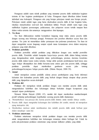 Penugasan adalah suatu teknik penilaian yang menuntut peserta didik melakukan kegiatan
tertentu di luar kegiatan pembelajaran di kelas. Penugasan dapat diberikan dalam bentuk
individual atau kelompok. Penugasan ada yang berupa pekerjaan rumah atau berupa proyek.
Pekerjaan rumah adalah tugas yang harus diselesaikan peserta didik di luar kegiatan kelas,
misalnya menyelesaikan soal-soal dan melakukan latihan. Proyek adalah suatu tugas yang
melibatkan kegiatan perancangan, pelaksanaan, dan pelaporan secara tertulis maupun lisan
dalam waktu tertentu dan umumnya menggunakan data lapangan.
5. Tes lisan
Tes lisan dilaksanakan melalui komunikasi langsung tatap muka antara peserta didik
dengan seorang atau beberapa penguji. Pertanyaan dan jawaban diberikan secara lisan dan
spontan. Tes jenis ini memerlukan daftar pertanyaan dan pedoman pensekoran. Tes lisan ini
dapat mengetahui secara langsung sampai sejauh mana kemampuan siswa dalam menyerap
pelajaran yang telah diberikan.
6. Penilaian portofolio
Penilaian portofolio adalah penilaian yang dilakukan dengan cara menilai portofolio
peserta didik. Portofolio adalah kumpulan karya-karya peserta didik dalam bidang tertentu
yang diorganisasikan untuk mengetahui minat, perkembangan, prestasi, dan/atau kreativitas
peserta didik dalam kurun waktu tertentu. Setiap akhir periode pembelajaran hasil karya atau
tugas belajar dikumpulkan dan dinilai bersama-sama antara guru dan peserta didik, sehingga
penilaian portofolio dapat memberikan gambaran secara jelas tentang
perkembangan/kemajuan belajar peserta didik. (Mimin Haryati, 2008: 59).
7. Jurnal
Jurnal merupakan catatan pendidik selama proses pembelajaran yang berisi informasi
kekuatan dan kelemahan peserta didik yang berkait dengan kinerja ataupun sikap peserta
didik yang dipaparkan secara deskriptif.
8. Penilaian diri
Penilaian diri merupakan teknik penilaian dengan cara meminta peserta didik untuk
mengemukakan kelebihan dan kekurangan dirinya berkaitan dengan kompetensi yang
menjadi tujuan pembelajaran.
Menurut Mimin Haryati (2008: 67), menilai diri dapat memberikan manfaat/dampak
positif terhadap perkembangan kepribadian seorang peserta didik diantaranya:
a. Menumbuhkan rasa percaya diri, karena peserta didik diminta untuk menilai dirinya sendiri,
b. Peserta didik dapat mengetahui kekurangan dan kelebihan diri sendiri, metode ini merupakan
ajang instropeksi diri,
c. Memberikan motivasi untuk membiasakan dan melatih peserta didik untuk berbuat jujur
dalam menyikapi suatu hal.
9. Penilaian antarteman
Penilaian antarteman merupakan teknik penilaian dengan cara meminta peserta didik
untuk mengemukakan kelebihan dan kekurangan temannya dalam berbagai hal. Untuk itu
perlu ada pedomanan penilaian antarteman yang memuat indikator prilaku yang dinilai
 