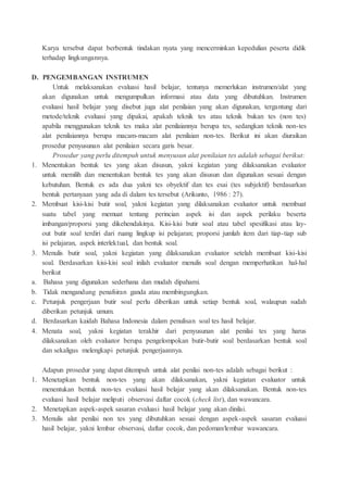 Karya tersebut dapat berbentuk tindakan nyata yang mencerminkan kepedulian peserta didik
terhadap lingkungannya.
D. PENGEMBANGAN INSTRUMEN
Untuk melaksanakan evaluasi hasil belajar, tentunya memerlukan instrumen/alat yang
akan digunakan untuk mengumpulkan informasi atau data yang dibutuhkan. Instrumen
evaluasi hasil belajar yang disebut juga alat penilaian yang akan digunakan, tergantung dari
metode/teknik evaluasi yang dipakai, apakah teknik tes atau teknik bukan tes (non tes)
apabila menggunakan teknik tes maka alat penilaiannya berupa tes, sedangkan teknik non-tes
alat penilaiannya berupa macam-macam alat penilaian non-tes. Berikut ini akan diuraikan
prosedur penyusunan alat penilaian secara garis besar.
Prosedur yang perlu ditempuh untuk menyusun alat penilaian tes adalah sebagai berikut:
1. Menentukan bentuk tes yang akan disusun, yakni kegiatan yang dilaksanakan evaluator
untuk memilih dan menentukan bentuk tes yang akan disusun dan digunakan sesuai dengan
kebutuhan. Bentuk es ada dua yakni tes obyektif dan tes esai (tes subjektif) berdasarkan
bentuk pertanyaan yang ada di dalam tes tersebut (Arikunto, 1986 : 27).
2. Membuat kisi-kisi butir soal, yakni kegiatan yang dilaksanakan evaluator untuk membuat
suatu tabel yang memuat tentang perincian aspek isi dan aspek perilaku beserta
imbangan/proporsi yang dikehendakinya. Kisi-kisi butir soal atau tabel spesifikasi atau lay-
out butir soal terdiri dari ruang lingkup isi pelajaran; proporsi jumlah item dari tiap-tiap sub
isi pelajaran, aspek interlektual, dan bentuk soal.
3. Menulis butir soal, yakni kegiatan yang dilaksanakan evaluator setelah membuat kisi-kisi
soal. Berdasarkan kisi-kisi soal inilah evaluator menulis soal dengan memperhatikan hal-hal
berikut
a. Bahasa yang digunakan sederhana dan mudah dipahami.
b. Tidak mengandung penafsiran ganda atau membingungkan.
c. Petunjuk pengerjaan butir soal perlu diberikan untuk setiap bentuk soal, walaupun sudah
diberikan petunjuk umum.
d. Berdasarkan kaidah Bahasa Indonesia dalam penulisan soal tes hasil belajar.
4. Menata soal, yakni kegiatan terakhir dari penyusunan alat penilai tes yang harus
dilaksanakan oleh evaluator berupa pengelompokan butir-butir soal berdasarkan bentuk soal
dan sekaligus melengkapi petunjuk pengerjaannya.
Adapun prosedur yang dapat ditempuh untuk alat penilai non-tes adalah sebagai berikut :
1. Menetapkan bentuk non-tes yang akan dilaksanakan, yakni kegiatan evaluator untuk
menentukan bentuk non-tes evaluasi hasil belajar yang akan dilaksanakan. Bentuk non-tes
evaluasi hasil belajar meliputi observasi daftar cocok (check list), dan wawancara.
2. Menetapkan aspek-aspek sasaran evaluasi hasil belajar yang akan dinilai.
3. Menulis alat penilai non tes yang dibutuhkan sesuai dengan aspek-aspek sasaran evaluasi
hasil belajar, yakni lembar observasi, daftar cocok, dan pedoman/lembar wawancara.
 
