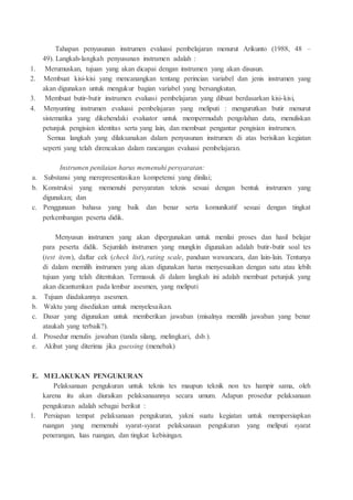 Tahapan penyusunan instrumen evaluasi pembelajaran menurut Arikunto (1988, 48 –
49). Langkah-langkah penyusunan instrumen adalah :
1. Merumuskan, tujuan yang akan dicapai dengan instrumen yang akan disusun.
2. Membuat kisi-kisi yang mencanangkan tentang perincian variabel dan jenis instrumen yang
akan digunakan untuk mengukur bagian variabel yang bersangkutan.
3. Membuat butir-butir instrumen evaluasi pembelajaran yang dibuat berdasarkan kisi-kisi,
4. Menyunting instrumen evaluasi pembelajaran yang meliputi : mengurutkan butir menurut
sistematika yang dikehendaki evaluator untuk mempermudah pengolahan data, menuliskan
petunjuk pengisian identitas serta yang lain, dan membuat pengantar pengisian instrumen.
Semua langkah yang dilaksanakan dalam penyusunan instrumen di atas berisikan kegiatan
seperti yang telah direncakan dalam rancangan evaluasi pembelajaran.
Instrumen penilaian harus memenuhi persyaratan:
a. Substansi yang merepresentasikan kompetensi yang dinilai;
b. Konstruksi yang memenuhi persyaratan teknis sesuai dengan bentuk instrumen yang
digunakan; dan
c. Penggunaan bahasa yang baik dan benar serta komunikatif sesuai dengan tingkat
perkembangan peserta didik.
Menyusun instrumen yang akan dipergunakan untuk menilai proses dan hasil belajar
para peserta didik. Sejumlah instrumen yang mungkin digunakan adalah butir-butir soal tes
(test item), daftar cek (check list), rating scale, panduan wawancara, dan lain-lain. Tentunya
di dalam memilih instrumen yang akan digunakan harus menyesuaikan dengan satu atau lebih
tujuan yang telah ditentukan. Termasuk di dalam langkah ini adalah membuat petunjuk yang
akan dicantumkan pada lembar asesmen, yang meliputi
a. Tujuan diadakannya asesmen.
b. Waktu yang disediakan untuk menyelesaikan.
c. Dasar yang digunakan untuk memberikan jawaban (misalnya memilih jawaban yang benar
ataukah yang terbaik?).
d. Prosedur menulis jawaban (tanda silang, melingkari, dsb.).
e. Akibat yang diterima jika guessing (menebak)
E. MELAKUKAN PENGUKURAN
Pelaksanaan pengukuran untuk teknis tes maupun teknik non tes hampir sama, oleh
karena itu akan diuraikan pelaksanaannya secara umum. Adapun prosedur pelaksanaan
pengukuran adalah sebagai berikut :
1. Persiapan tempat pelaksanaan pengukuran, yakni suatu kegiatan untuk mempersiapkan
ruangan yang memenuhi syarat-syarat pelaksanaan pengukuran yang meliputi syarat
penerangan, luas ruangan, dan tingkat kebisingan.
 