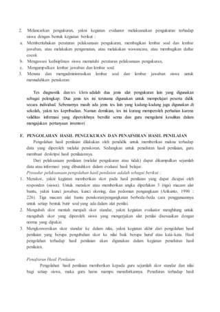 2. Melancarkan pengukuran, yakni kegiatan evaluator melaksanakan pengukuran terhadap
siswa dengan bentuk kegiatan berikut :
a. Memberitahukan peraturan pelaksanaan pengukuran, membagikan lembar soal dan lembar
jawaban, atau melakukan pengamatan, atau melakukan wawancara, atau membagikan daftar
cocok
b. Mengawasi kedisiplinan siswa mematuhi peraturan pelaksanaan pengukuran,
c. Mengumpulkan lembar jawaban dan lembar soal.
3. Menata dan mengadministrasikan lembar soal dan lembar jawaban siswa untuk
memudahkan penskoran
Tes diagnostik dan tes klistis adalah dua jenis alat pengukuran lain yang digunakan
sebagai pelengkap. Dua jenis tes ini terutama digunakan untuk mempelajari peserta didik
secara individual. Sebenarnya masih ada jenis tes lain yang kadang-kadang juga digunakan di
sekolah, yakni tes kepribadian. Namun demikian, tes ini kurang memperoleh perhatian karena
validitas informasi yang diperolehnya bersifat semu dan guru mengalami kesulitan dalam
mengajukan pertanyaan inventori
F. PENGOLAHAN HASIL PENGUKURAN DAN PENAFSIRAN HASIL PENILAIAN
Pengolahan hasil penilaian dilakukan oleh pendidik untuk memberikan makna terhadap
data yang diperoleh melalui penskoran. Sedangkan untuk penafsiran hasil penilaian, guru
membuat deskripsi hasil penilaiannya.
Dari pelaksanaan penilaian (melalui pengukuran atau tidak) dapat dikumpulkan sejumlah
data atau informasi yang dibutuhkan dalam evaluasi hasil belajar.
Prosedur pelaksanaan pengolahan hasil penilaian adalah sebagai berikut :
1. Menskor, yakni kegiatan memberikan skor pada hasil penilaian yang dapat dicapai oleh
responden (siswa). Untuk menskor atau memberikan angka diperlukan 3 (tiga) macam alat
bantu, yakni kunci jawaban, kunci skoring, dan pedoman pengangkaan (Arikunto, 1990 :
226). Tiga macam alat bantu penskoran/pengangkatan berbeda-beda cara penggunaannya
untuk setiap bentuk butir soal yang ada dalam alat penilai.
2. Mengubah skor mentah menjadi skor standar, yakni kegiatan evaluator menghitung untuk
mengubah skor yang diperoleh siswa yang mengerjakan alat penilai disesuaikan dengan
norma yang dipakai.
3. Mengkonversikan skor standar ke dalam nilai, yakni kegiatan akhir dari pengolahan hasil
penilaian yang berupa pengubahan skor ke nilai baik berupa huruf atau kata-kata. Hasil
pengolahan terhadap hasil penilaian akan digunakan dalam kegiatan penafsiran hasil
penilaian.
Penafsiran Hasil Penilaian
Pengolahan hasil penilaian memberikan kepada guru sejumlah skor standar dan nilai
bagi setiap siswa, maka guru harus mampu menafsirkannya. Penafsiran terhadap hasil
 