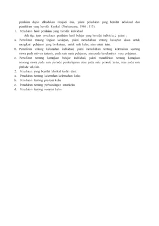 penilaian dapat dibedakan menjadi dua, yakni penafsiran yang bersifat individual dan
penafsiran yang bersifat klasikal (Nurkancana, 1986 : 113).
1. Penafsiran hasil penilaian yang bersifat individual
Ada tiga jenis penafsiran penilaian hasil belajar yang bersifat individual, yakni :
a. Penafsiran tentang tingkat kesiapan, yakni menafsirkan tentang kesiapan siswa untuk
mengikuti pelajaran yang berikutnya, untuk naik kelas, atau untuk lulus.
b. Penafsiran tentang kelemahan individual, yakni menafsirkan tentang kelemahan seorang
siswa pada sub-tes tertentu, pada satu mata pelajaran, atau pada keseluruhan mata pelajaran.
c. Penafsiran tentang kemajuan belajar individual, yakni menafsirkan tentang kemajuan
seorang siswa pada satu periode pembelajaran atau pada satu periode kelas, atau pada satu
periode sekolah.
2. Penafsiran yang bersifat klasikal terdiri dari :
a. Penafsiran tentang kelemahan-kelemahan kelas
b. Penafsiran tentang prestasi kelas
c. Penafsiran tentang perbandingan antarkelas
d. Penafsiran tentang susunan kelas
 