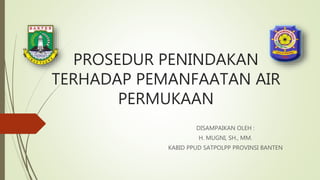 PROSEDUR PENINDAKAN
TERHADAP PEMANFAATAN AIR
PERMUKAAN
DISAMPAIKAN OLEH :
H. MUGNI, SH., MM.
KABID PPUD SATPOLPP PROVINSI BANTEN
 