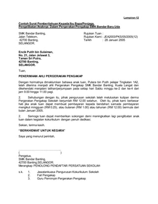 Lampiran 12
Contoh Surat Pemberitahuan Kepada Ibu Bapa/Penjaga,
Pengelibatan Anaknya Dalam Pergerakan Pengakap SMK Bandar Baru Uda
SMK Bandar Banting, Rujukan Tuan :
Jalan Telekom, Rujukan Kami : JEA2003/PKS/05/2005(12)
42700 Banting, Tarikh : 28 Januari 2005
SELANGOR.
Encik Putih bin Sulaiman,
No. 21, Jalan Jelawat 3,
Taman Sri Putra,
42700 Banting,
SELANGOR.
Tuan,
PENERIMAAN AHLI PERGERAKAN PENGAKAP
Dengan hormatnya dimaklumkan bahawa anak tuan, Putera bin Putih pelajar Tingkatan 1A2,
telah diterima menjadi ahli Pergerakan Pengakap SMK Bandar Banting, Kuala Langat dan
dikehendaki menjalani latihan/perjumpaan pada setiap hari Sabtu minggu ke-2 dan ke-4 dari
jam 9.00 hingga 11.00 pagi.
2. Sehubungan dengan itu, pihak pengurusan sekolah telah meluluskan kutipan derma
Pergerakan Pengakap Sekolah berjumlah RM 12.00 setahun. Oleh itu, pihak kami berbesar
hati jika anak tuan dapat membuat pembayaran kepada bendahari samada pembayaran
mengikut mingguan (RM 0.25), atau bulanan (RM 1.00) atau tahunan (RM 12.00) bermula dari
bulan Januari 2005.
2. Semoga tuan dapat memberikan sokongan demi meningkatkan lagi penglibatan anak
tuan dalam kegiatan kokurikulum dengan penuh dedikasi.
Sekian, terima kasih.
“BERKHIDMAT UNTUK NEGARA”
Saya yang menurut perintah,
……………………………………..
( )
Pengetua,
SMK Bandar Banting,
42700 Banting,SELANGOR.
Merangkap PENOLONG PENDAFTAR PERSATUAN SEKOLAH
s.k. 1. Jawatankuasa Pengurusan Kokurikulum Sekolah
2. Fail Pengakap
3. Guru Pemimpin Pergerakan Pengakap
 