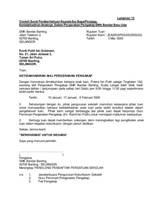 Lampiran 13
Contoh Surat Pemberitahuan Kepada Ibu Bapa/Penjaga,
Ketidakhadiran Anaknya Dalam Pergerakan Pengakap SMK Bandar Baru Uda
SMK Bandar Banting, Rujukan Tuan :
Jalan Telekom 2, Rujukan Kami : JEA2003/PKS/05/2005(25)
42700 Banting, Tarikh : 3 Mac 2005
SELANGOR
Encik Putih bin Sulaiman,
No. 21, Jalan Jelawat 3,
Taman Sri Putra,
42700 Banting,
SELANGOR.
Tuan,
KETIDAKHADIRAN AHLI PERGERAKAN PENGAKAP
Dengan hormatnya dimaklumkan bahawa anak tuan, Putera bin Putih pelajar Tingkatan 1A2,
seorang ahli Pergerakan Pengakap SMK Bandar Banting, Kuala Langat telah tidak hadir
semasa latihan / perjumpaan pada setiap hari Sabtu jam 9.00 hingga 11.00 pagi sepertimana
tarikh-tarikh berikut:
Tarikh: 10 Januari, 17 Januari, 8 Februari 2005
2. Sehubungan dengan itu, pihak pengurusan sekolah memohon kerjasama pihak tuan
untuk mempastikan bahawa ketiidakhadiran anak tuan pada tarikh tersebut adalah dalam
pengetahuan tuan. Pihak kami sangat berbangga jika pihak tuan dapat berjumpa Guru
Pemimpin Pergerakan Pengakap (En. Ramli bin Putih) untuk mendapat makluman selanjutnya.
2. Semoga tuan dapat memberikan sokongan demi meningkatkan lagi penglibatan anak
tuan dalam kegiatan kokurikulum dengan penuh dedikasi.
Sekian, terima kasih.
“BERKHIDMAT UNTUK NEGARA”
Saya yang menurut perintah,
……………………………………..
( )
Pengetua,
SMK Bandar Banting,
42700 Banting, SELANGOR.
Merangkap PENOLONG PENDAFTAR PERSATUAN SEKOLAH
s.k. 1. Jawatankuasa Pengurusan Kokurikulum Sekolah
2. Guru Pemimpin Pengerakan Pengakap.
3. Fail Pengakap
 