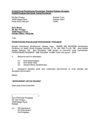Contoh Surat Permohonan Penubuhan Pasukan Pakaian Seragam,
Kelab/Persatuan Dan Kelab Sukan/Permainan
SK Alor Pongsu, Rujukan Tuan:
34300 Bagan Serai , Rujukan Kami:
Perak Darul Ridzuan, Tarikh:
Guru Besar,
SK Alor Pongsu,
34300 Bagan Serai,
PERAK DARUL RIDZUAN.
Tuan,
PERMOHONAN PENUBUHAN PERGERAKAN PENGAKAP
Dengan hormatnnya dimaklumkan bahawa saya, NAZARI BIN NOORDIN berdasarkan
Peraturan (4) dalam Warta Kerajaan bertarikh 21 hb. Mei 1998 P.U.(A) 196 , yang berkait
dengan Seksyen 130, Akta Pendidikan 1996 dengan ini memohon untuk menubuhkan
PERGERAKAN PENGAKAP SMK SAUJANA UTAMA mulai 3 hb.Januari , 2005.
2. Bersama-sama ini disertakan :
2.1 Draf Perlembagaan.
2.2 Draf Aktiviti Asas.
2.3 Senarai Nama Jawatankuasa .
3. Kerjasama daripada pihak tuan meluluskan permohonan ini amat dihargai dan
diucapkan terima kasih
Sekian.
“BERKHIDMAT UNTUK NEGARA”
Saya yang menurut perintah,
……………………………………..
( )
Guru Pemimpin Pengakap,
SK Alor Pongsu,
34300 Bagan Serai,
PERAK.
s.k. PK Kokurikulum
S/U Kokurikulum
Fail Pengakap
 