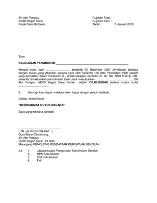 SK Alor Pongsu , Rujukan Tuan:
34300 Bagan Serai, Rujukan Kami :
Perak Darul Ridzuan. Tarikh: 5 Januari 2016
Tuan,
KELULUSAN PENUBUHAN _______________________________________________
Merujuk surat tuan ............................... bertarikh 12 Disember 2004 dinyatakan bahawa
dengan kuasa yang diberikan kepada saya oleh Seksyen 130 Akta Pendidikan 1996 seperti
yang termaktub dalam Peraturan (4) Warta kerajaan bertarikh 21 hb. Mei 1998 P.U.(A) 196,
sukacita dimaklumkan permohonan tuan untuk menubuhkan ............................................... SK
Alor Pongsu ,34300 Bagan Serai, Perak adalah DILULUSKAN berkuat kuasa mulai
.......................................
2. Semoga tuan dapat melaksanakan tugas dengan penuh dedikasi.
Sekian, terima kasih.
“BERKHIDMAT UNTUK NEGARA”
Saya yang menurut perintah,
……………………………………..
( TN. HJ YEOP BIN MAT )
Guru Besar Cemerlang,
SK Alor Pongsu,
34300 Bagan Serai, PERAK.
Merangkap PENOLONG PENDAFTAR PERSATUAN SEKOLAH
s.k. 1. Jawatankuasa Pengurusan Kokurikulum Sekolah
2. GPK Kokurikulum
3. S/U Kokurikulum
4. Fail
 
