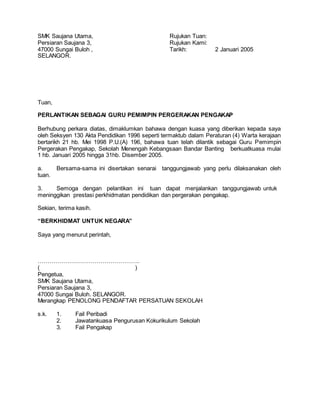 SMK Saujana Utama, Rujukan Tuan:
Persiaran Saujana 3, Rujukan Kami:
47000 Sungai Buloh , Tarikh: 2 Januari 2005
SELANGOR.
Tuan,
PERLANTIKAN SEBAGAI GURU PEMIMPIN PERGERAKAN PENGAKAP
Berhubung perkara diatas, dimaklumkan bahawa dengan kuasa yang diberikan kepada saya
oleh Seksyen 130 Akta Pendidikan 1996 seperti termaktub dalam Peraturan (4) Warta kerajaan
bertarikh 21 hb. Mei 1998 P.U.(A) 196, bahawa tuan telah dilantik sebagai Guru Pemimpin
Pergerakan Pengakap, Sekolah Menengah Kebangsaan Bandar Banting berkuatkuasa mulai
1 hb. Januari 2005 hingga 31hb. Disember 2005.
a. Bersama-sama ini disertakan senarai tanggungjawab yang perlu dilaksanakan oleh
tuan.
3. Semoga dengan pelantikan ini tuan dapat menjalankan tanggungjawab untuk
meninggikan prestasi perkhidmatan pendidikan dan pergerakan pengakap.
Sekian, terima kasih.
“BERKHIDMAT UNTUK NEGARA”
Saya yang menurut perintah,
…………………………………………….
( )
Pengetua,
SMK Saujana Utama,
Persiaran Saujana 3,
47000 Sungai Buloh. SELANGOR.
Merangkap PENOLONG PENDAFTAR PERSATUAN SEKOLAH
s.k. 1. Fail Peribadi
2. Jawatankuasa Pengurusan Kokurikulum Sekolah
3. Fail Pengakap
 