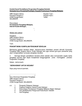 Contoh Surat Pendaftaran Pergerakan Pengakap Sekolah
Daripada Guru Penasihat/Pemimpin Kepada Pesekutuan Pengakap Malaysia
SMK Saujana Utama, Rujukan Tuan :
Persiaran Saujana 3, Rujukan Kami :
47000 Sungai Buloh, Tarikh:
SELANGOR.
Pesuruhjaya
Persekutuan Pengakap Malaysia,
Daerah Kuala Selangor,
,
.
Melalui dan salinan:
Pengetua,
SMK Saujana Utama,
Persiaran Saujana 3,
47000 Sungai Buloh, SELANGOR.
Tuan,
PENDAFTARAN KUMPULAN PENGAKAP SEKOLAH
Berhubung perkara tersebut diatas, bersama-sama disertakan senarai ahli-ahli Kumpulan
Pengakap SMK Saujana Utama, Kuala Selangor dan juga senarai guru-guru penasihat yang
akan mengendalikan kumpulan pengakap tersebut.
2. Semoga dengan pendaftaran tersebut pihak sekolah akan memperolehi segala berita
pengakap semasa agar dapat menjalankan tanggungjawab untuk meninggikan prestasi
Pergerakan Pengakap.
Sekian , terima kasih.
“BERKHIDMAT UNTUK NEGARA”
Saya yang menurut perintah,
…………………………………………….
( )
Guru Pemimpin Pergerakan Pengakap,
SMK Saujana Utama,
Persiaran Saujana 3,
47000 Sungai Buloh, SELANGOR.
s.k. 1. Pengarah Pelajaran Selangor.
2. Pegawai Pelajaran Daerah Kuala Selangor.
3. Pesuruhjaya Persekutuan Pengakap Malaysia Negeri Selangor.
4. Fail Jawatankuasa Pengurusan Kokurikulum Sekolah
5. Fail Pengakap
 