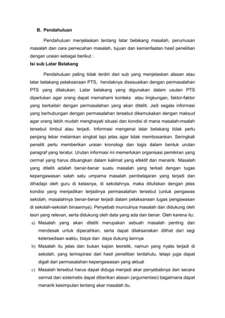 B. Pendahuluan
Pendahuluan menjelaskan tentang latar belakang masalah, perumusan
masalah dan cara pemecahan masalah, tujuan dan kemanfaatan hasil penelitian
dengan uraian sebagai berikut :
Isi sub Latar Belakang
Pendahuluan paling tidak terdiri dari sub yang menjelaskan alasan atau
latar belakang pelaksanaan PTS, hendaknya disesuaikan dengan permasalahan
PTS yang dilakukan. Latar belakang yang digunakan dalam usulan PTS
diperlukan agar orang dapat memahami konteks atau lingkungan, faktor-faktor
yang berkaitan dengan permasalahan yang akan diteliti. Jadi segala informasi
yang berhubungan dengan permasalahan tersebut dikemukakan dengan maksud
agar orang lebih mudah menghayati situasi dan kondisi di mana masalah-msalah
tersebut timbul atau terjadi. Informasi mengenai latar belakang tidak perlu
penjang lebar melainkan singkat tapi jelas agar tidak membosankan. Seringkali
peneliti perlu memberikan uraian kronologi dan logis dalam bentuk urutan
paragraf yang teratur. Urutan informasi ini memerlukan organisasi pemikiran yang
cermat yang harus dituangkan dalam kalimat yang efektif dan menarik. Masalah
yang diteliti adalah benar-benar suatu masalah yang terkait dengan tugas
kepengawasan salah satu umpama masalah pembelajaran yang terjadi dan
dihadapi oleh guru di kelasnya, di sekolahnya, maka dituliskan dengan jelas
kondisi yang menjadikan terjadinya permasalahan tersebut (untuk pengawas
sekolah, masalahnya benar-benar terjadi dalam pelaksanaan tugas pengawasan
di sekolah-sekolah binaannya). Penyebab munculnya masalah dan didukung oleh
teori yang relevan, serta didukung oleh data yang ada dan benar. Oleh karena itu:
a) Masalah yang akan diteliti merupakan sebuah masalah penting dan
mendesak untuk dipecahkan, serta dapat dilaksanakan dilihat dari segi
ketersediaan waktu, biaya dan daya dukung lainnya
b) Masalah itu jelas dan bukan kajian teoretik, namun yang nyata terjadi di
sekolah, yang terinspirasi dari hasil penelitian terdahulu, tetapi juga dapat
digali dari permasalahan kepengawasan yang aktual
c) Masalah tersebut harus dapat diduga menjadi akar penyebabnya dan secara
cermat dan sistematis dapat diberikan alasan (argumentasi) bagaimana dapat
menarik kesimpulan tentang akar masalah itu.
 