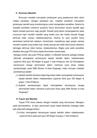 C. Rumusan Masalah
Rumusan masalah merupakan pertanyaan yang jawabannya akan dicari
melalui penelitian. Dengan perkataan lain, masalah penelitian merupakan
pertanyaan peneliti yang mendorongnya untuk mengadakan penelitian. Karena itu
masalah penelitian (research question) harus dirumuskan secara spesifik agar
dapat menjadi penuntun bagi peneliti. Peneliti yang belum berpengalaman pada
umumnya ingin meneliti masalah yang terlalu luas dan terlalu banyak hingga
akhirnya tidak mampu melaksanakannya. Karena itu para peneliti harus
senantiasa berhati-hati sebelum menentukan masalahnya agar jangan sampai
meneliti masalah yang terlalu luas, terlalu banyak dan tidak benar-benar diketahui
sehingga akhirnya tidak mampu melanjutkannya. Begitu pula pada penelitian
tindakan dan juga PTS harus dapat dirumuskan secara jelas.
Sebagai contoh, jika judul PTSnya adalah: (1) Berlatih bersama sebagai strategi
alternatif peningkatan kemampuan kepala sekolah dalam melaksanakan
supervisi klinis guru SD Negeri di gugus 1 kota Amlapura, dan (2) Peningkatan
kemampuan tenaga administrasi dalam membuat surat dinas melalui
pendampingan pada SMK Binaan di Kota Singaraja; maka rumusan masalah
penelitiannya adalah
(1) Apakah berlatih bersama dapat digunakan dalam peningkatan kemampuan
kepala sekolah dalam melaksanakan supervisi klinis guru SD Negeri di
gugus 1 kota Amlapura
(2) Apakah pendampingan dapat meningkatkan kemampuan tenaga
administratif dalam membuat suart-surat dinas pada SMK Binaan di kota
Singaraja?
D. Tujuan dan Manfaat
Tujuan PTS harus relevan dengan masalah yang dirumuskan. Mengacu
pada permasalahan di atas, perumusan tujuan dapat dituliskan (sebagai salah
satu alternatif) sebagai berikut :
(1) Untuk meningkatan kemampuan kepala sekolah dalam melaksanakan
supervisi klinis pada para guru SD Negeri di gugus 1 kota Amlapura
 