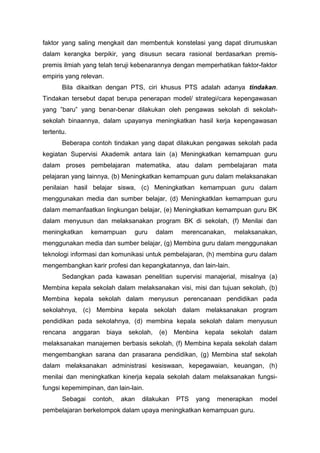 faktor yang saling mengkait dan membentuk konstelasi yang dapat dirumuskan
dalam kerangka berpikir, yang disusun secara rasional berdasarkan premis-
premis ilmiah yang telah teruji kebenarannya dengan memperhatikan faktor-faktor
empiris yang relevan.
Bila dikaitkan dengan PTS, ciri khusus PTS adalah adanya tindakan.
Tindakan tersebut dapat berupa penerapan model/ strategi/cara kepengawasan
yang ”baru” yang benar-benar dilakukan oleh pengawas sekolah di sekolah-
sekolah binaannya, dalam upayanya meningkatkan hasil kerja kepengawasan
tertentu.
Beberapa contoh tindakan yang dapat dilakukan pengawas sekolah pada
kegiatan Supervisi Akademik antara lain (a) Meningkatkan kemampuan guru
dalam proses pembelajaran matematika, atau dalam pembelajaran mata
pelajaran yang lainnya, (b) Meningkatkan kemampuan guru dalam melaksanakan
penilaian hasil belajar siswa, (c) Meningkatkan kemampuan guru dalam
menggunakan media dan sumber belajar, (d) Meningkatklan kemampuan guru
dalam memanfaatkan lingkungan belajar, (e) Meningkatkan kemampuan guru BK
dalam menyusun dan melaksanakan program BK di sekolah, (f) Menilai dan
meningkatkan kemampuan guru dalam merencanakan, melaksanakan,
menggunakan media dan sumber belajar, (g) Membina guru dalam menggunakan
teknologi informasi dan komunikasi untuk pembelajaran, (h) membina guru dalam
mengembangkan karir profesi dan kepangkatannya, dan lain-lain.
Sedangkan pada kawasan penelitian supervisi manajerial, misalnya (a)
Membina kepala sekolah dalam melaksanakan visi, misi dan tujuan sekolah, (b)
Membina kepala sekolah dalam menyusun perencanaan pendidikan pada
sekolahnya, (c) Membina kepala sekolah dalam melaksanakan program
pendidikan pada sekolahnya, (d) membina kepala sekolah dalam menyusun
rencana anggaran biaya sekolah, (e) Menbina kepala sekolah dalam
melaksanakan manajemen berbasis sekolah, (f) Membina kepala sekolah dalam
mengembangkan sarana dan prasarana pendidikan, (g) Membina staf sekolah
dalam melaksanakan administrasi kesiswaan, kepegawaian, keuangan, (h)
menilai dan meningkatkan kinerja kepala sekolah dalam melaksanakan fungsi-
fungsi kepemimpinan, dan lain-lain.
Sebagai contoh, akan dilakukan PTS yang menerapkan model
pembelajaran berkelompok dalam upaya meningkatkan kemampuan guru.
 