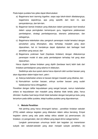 Pada kajian pustaka haru jelas dapat dikemukakan
a) Bagaimana teori learning together, siapa saja tokoh-tokoh dibelakangnya,
bagaimana sejarahnya, apa yang spesifik dari teori ini, apa
persyaratannya, dan lain-lain.
b) Bagaiman bentuk tindakan yang dilakukan dalam penerapan teori tersebut
dalam upaya peningkatan kemampuan guru, bagaimana pelaksanaan
pembelajaran, strategi pembelajarannya, skenario pelaksanaan, dan
sebagainya,
c) Bagaimana keterkaitan atau pengaruh penerapan model tersebut dengan
perubahan yang diharapkan, atau terhadap masalah yang akan
dipecahkan, hal ini hendaknya dapat dijabarkan dari berbagai hasil
penelitian yang sesuai, dan
d) Bagaimana prakiraan hasil (hipotesis tindakan) dengan dilakukannya
penerapan model di atas pada pembelajaran terhadap hal yang akan
dipecahkan.
Harus diyakini bahwa tindakan yang dipilih (berdasar teori) lebih baik dari
tindakan pembelajaran yang selama ini dilakukan.
Sedikitnya ada dua syarat utama harus dipenuhi oleh sumber bacaan yang
akan digunakan dalam kajian teori, yakni :
a) Adanya keterkaitan antara isi bacaan dengan masalah yang dibahas, dan
b) Kemutahiran sumber bacaan, artinya sumber bacaan yang sudah
kadaluwarsa harus ditinggalkan.
Penelitian dengan daftar kepustakaan yang sangat banyak, namun keterkaitan
antara isi kepustakaan dan masalah yang dibahas tidak terlalu jelas, harus
dihindari. Kualitas hasil karya ilmiah tidak berkaitan dengan banyaknya buku yang
tercantum pada daftar pustaka, tetapi kualitas pustaka yang digunakannya.
F. Metode Penelitian
Hal penting yang harus dimengerti bahwa ; penelitian tindakan sekolah
(PTS) adalah adanya kegiatan yang dilakukan dalam siklus berulang. Empat
kegiatan utama yang ada pada setiap siklus adalah (a) perencanaan, (b)
tindakan, (c) pengamatan, dan (d) refleksi yang dapat dirinci sebgai berikut:
Langkah perencanaan umumnya terdiri dari kegiatan (a) menentukan
subyek dan sekolah-sekolah yang akan menjadi subyek penelitian, (b)
 