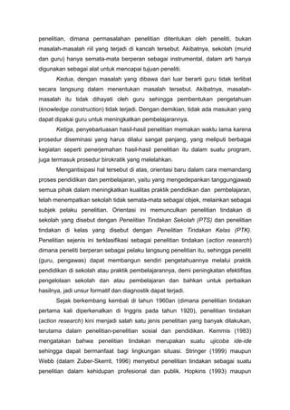 penelitian, dimana permasalahan penelitian ditentukan oleh peneliti, bukan
masalah-masalah riil yang terjadi di kancah tersebut. Akibatnya, sekolah (murid
dan guru) hanya semata-mata berperan sebagai instrumental, dalam arti hanya
digunakan sebagai alat untuk mencapai tujuan peneliti.
Kedua, dengan masalah yang dibawa dari luar berarti guru tidak terlibat
secara langsung dalam menentukan masalah tersebut. Akibatnya, masalah-
masalah itu tidak dihayati oleh guru sehingga pembentukan pengetahuan
(knowledge construction) tidak terjadi. Dengan demikian, tidak ada masukan yang
dapat dipakai guru untuk meningkatkan pembelajarannya.
Ketiga, penyebarluasan hasil-hasil penelitian memakan waktu lama karena
prosedur diseminasi yang harus dilalui sangat panjang, yang meliputi berbagai
kegiatan seperti penerjemahan hasil-hasil penelitian itu dalam suatu program,
juga termasuk prosedur birokratik yang melelahkan.
Mengantisipasi hal tersebut di atas, orientasi baru dalam cara memandang
proses pendidikan dan pembelajaran, yaitu yang mengedepankan tanggungjawab
semua pihak dalam meningkatkan kualitas praktik pendidikan dan pembelajaran,
telah menempatkan sekolah tidak semata-mata sebagai objek, melainkan sebagai
subjek pelaku penelitian. Orientasi ini memunculkan penelitian tindakan di
sekolah yang disebut dengan Penelitian Tindakan Sekolah (PTS) dan penelitian
tindakan di kelas yang disebut dengan Penelitian Tindakan Kelas (PTK).
Penelitian sejenis ini terklasifikasi sebagai penelitian tindakan (action research)
dimana peneliti berperan sebagai pelaku langsung penelitian itu, sehingga peneliti
(guru, pengawas) dapat membangun sendiri pengetahuannya melalui praktik
pendidikan di sekolah atau praktik pembelajarannya, demi peningkatan efektifitas
pengelolaan sekolah dan atau pembelajaran dan bahkan untuk perbaikan
hasilnya, jadi unsur formatif dan diagnostik dapat terjadi.
Sejak berkembang kembali di tahun 1960an (dimana penelitian tindakan
pertama kali diperkenalkan di Inggris pada tahun 1920), penelitian tindakan
(action research) kini menjadi salah satu jenis penelitian yang banyak dilakukan,
terutama dalam penelitian-penelitian sosial dan pendidikan. Kemmis (1983)
mengatakan bahwa penelitian tindakan merupakan suatu ujicoba ide-ide
sehingga dapat bermanfaat bagi lingkungan situasi. Stringer (1999) maupun
Webb (dalam Zuber-Skerrit, 1996) menyebut penelitian tindakan sebagai suatu
penelitian dalam kehidupan profesional dan publik. Hopkins (1993) maupun
 