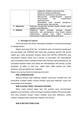 melakukan tindakan yang dirancang
Berperan sebagai pendamping
Melakukan pemantauan komprehensif
Merumuskan langkah-langkah supervisi
klinis,kendala, dan mendikusikan
pemecahannya
Menerapkan tukar menukar penglaman,
bermain peran, dan lain-lain.
3. Observasi Dilakukan pengamatan perilaku kepala sekolah dalam
kegiatan yang dilakukan.
4. Refleksi Dilakukan kajian terhadap berbagai kendala,
kelemahan, dan permasalahan yang terjadi selama
pelaksanaan, sebagai input dalam menyusun
perencanaan tindakan pada siklus berikutnya
G. Kerangka Isi Laporan
Umumnya karya tulis ilmiah hasil laporan tindakan ini mempunyai kerangka
isi sebagai berikut :
Bagian awal yang terdiri dari : (a) halaman judul, (b) lembaran persetujuan
dan pernyataan dari KORWAS (bila ditulis oleh pengawas sekolah, bila penulis
adalah guru maka pernyataan tersebut dibuat oleh KEPALA SEKOLAH) yang
menyatakan keaslian tulisan dari si penulis, (c) pernyataan dari perpustakaan
yang menyatakan bahwa makalah tersebut telah disimpan diperpustakaannya, (d)
pernyataan keaslian tulisan yang dibuat dan ditandatangani oleh penulis, (e) kata
pengantar, (f) daftar isi, (bila ada : daftar tabel, daftar gambar dan daftar
lampiran), serta (g) abstrak atau ringkasan.
Bagian isi umumnya terdiri dari beberapa bab yakni:
BAB I PENDAHULUAN
Memuat tentang: latar belakang masalah, perumusan masalah dan cara
pemecahan masalah melalui rencana tindakan yang akan dilakukan, tujuan dan
kemanfaatan hasil penelitian.
BAB II KAJIAN TEORI / TINJAUAN PUSTAKA
Berisi uraian tentang kajian teori dan pustaka yang menumbuhkan
gagasan yang mendasari usulan rancangan penelitian tindakan (khususnya kajian
teori yang berkaitan dengan macam tindakan yang akan dilakukan), proses
tindakan, ketepatan atau kesesuaian tindakan, dan lain-lain.
BAB III METODE PENELITIAN
 