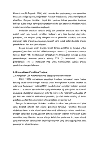 Kemmis dan McTaggart ( 1988) lebih menekankan pada penggunaan penelitian
tindakan sebagai upaya pengentasan masalah-masalah riil, untuk meningkatkan
efektifitas. Dengan demikian, dapat kita katakan bahwa penelitian tindakan
sebagai suatu upaya peningkatan profesionalisme dan efektifitas kegiatan publik
melalui pemecahan masalah-masalah riil.
Penelitian tindakan sekolah (PTS) dan penelitian tindakan kelas (PTK)
adalah salah satu bentuk penelitian tindakan, yang bisa bersifat diagnostic,
partisipatif, dan empirik, yang mengikuti ciri-ciri penelitian tindakan, dan lebih
diarahkan pada praktek pemecahan masalah yang terjadi dalam konteks praktik
persekolahan dan atau pembelajaran.
Sesuai dengan uraian di atas, terkait dengan pelatihan ini (khusus untuk
pengawas) penulisan makalah ini bertujuan agar peserta: (1) memahami konsep-
konsep dasar PTS. Pembahasan konseptual ini dimaksudkan sebagai pemicu
pengembangan wawasan peserta tentang PTS, (2) memahami prosedur
pelaksanaan PTS, (3) melakukan PTS untuk meningkatkan kualitas praktik
pendidikan dan pembelajaran.
2. Konsep Dasar Penelitian Tindakan
2.1 Pengertian Dan Karakteristik PTS sebagai penelitian tindakan
Elliot (1982) menyatakan penelitian tindakan merupakan suatu kajian
tentang situasi social dengan maksud untuk meningkatkan kualitas tindakan di
dalamnya. Sedangkan Hopkins (1993) mendefinisikan penelitian tindakan sebagai
berikut :…a form of self-reflective inquiry undertaken by participants in a social
(including educational) situation in order to improve the rationality and justice of
(a) their own social or educational practices, (b) their understanding of these
practices, and (c) the situations in which practices are carried out.
Dengan demikian dapat dikatakan penelitian tindakan merupakan suatu kajian
yang bersifat reflektif dari pelaku penelitian tersebut. Penelitian tindakan
dilakukan dalam suatu situasi sosial (termasuk didalamnya situasi pendidikan).
Dengan pengertian di atas, jelaslah bahwa penelitian tindakan merupakan suatu
penelitian yang dilakukan karena adanya kebutuhan pada saat itu, suatu situasi
yang memerlukan penanganan langsung dari pihak yang bertanggungjawab atas
penanganan situasi tersebut.
 