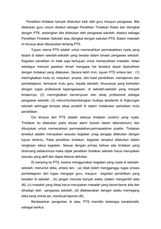Penelitian tindakan banyak dilakukan baik oleh guru maupun pengawas. Bila
dilakukan guru umum disebut sebagai Penelitian Tindakan Kelas dan disingkat
dengan PTK, sedangkan bila dilakukan oleh pengawas sekolah, disebut sebagai
Penelitian Tindakan Sekolah atau disngkat dengan sebutan PTS. Dalam makalah
ini khusus akan dibicarakan tentang PTS.
Tujuan utama PTS adalah untuk memecahkan permasalahan nyata yang
terjadi di dalam sekolah-sekolah yang berada dalam binaan pengawas sekolah.
Kegiatan penelitian ini tidak saja bertujuan untuk memecahkan masalah, tetapi
sekaligus mencari jawaban ilmiah mengapa hal tersebut dapat dipecahkan
dengan tindakan yang dilakukan. Secara lebih rinci, tujuan PTS antara lain : (1)
meningkatkan mutu isi, masukan, proses, dan hasil pendidikan, manajemen dan
pembelajaran, termasuk mutu guru, kepala sekolah, khususnya yang berkaitan
dengan tugas profesional kepengawasan, di sekolah-sekolah yang menjadi
binaannya; (2) meningkatkan kemampuan dan sikap profesional sebagai
pengawas sekolah; (3) menumbuhkembangkan budaya akademik di lingkungan
sekolah sehingga tercipta sikap proaktif di dalam melakukan perbaikan mutu
pendidikan.
Ciri khusus dari PTS adalah adanya tindakan (action) yang nyata.
Tindakan itu dilakukan pada situasi alami (bukan dalam laboratorium) dan
ditunjukan untuk memecahkan permasalahan-permasalahan praktis. Tindakan
tersebut adalah merupakan sesuatu kegiatan ynag sengaja dilakukan dengan
tujuan tertentu. Pada penelitian tindakan, kegiatan tersebut dilakukan dalam
rangkaian siklus kegiatan. Sesuai dengan prinsip bahwa ada tindakan yang
dirancang sebelumnya maka objek penelitian tindakan sekolah harus merupakan
sesuatu yang aktif dan dapat dikenai aktivitas.
Di samping itu PTS, karena menggunakan kegiatan yang nyata di sekolah-
sekolah, menuntut etika, antara lain : (a) tidak boleh mengganggu tugas proses
pembelajaran dan tugas mengajar guru, maupun kegiatan pendidikan yang
berjalan di sekolah , (b) jangan menyita banyak waktu (dalam mengambil data
dll). (c) masalah yang dikaji harus merupakan masalah yang benar-benar ada dan
dihadapi oleh pengawas sekolah, (d) dilaksanakan dengan selalu memegang
etika kerja (minta ijin, membuat laporan,dll).
Berdasarkan pengertian di atas, PTS memiliki beberapa karakteristik,
sebagai berikut.
 