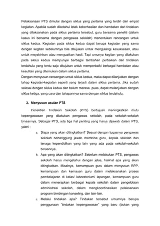 Pelaksanaan PTS dimulai dengan siklus yang pertama yang terdiri dari empat
kegiatan. Apabila sudah diketahui letak keberhasilan dan hambatan dari tindakan
yang dilaksanakan pada siklus pertama tersebut, guru bersama peneliti (dalam
kasus ini bersama dengan pengawas sekolah) menentukan rancangan untuk
siklus kedua. Kegiatan pada siklus kedua dapat berupa kegiatan yang sama
dengan kegitan sebelumnya bila ditujukan untuk mengulangi kesuksesan, atau
untuk meyakinkan atau menguatkan hasil. Tapi umunya kegitan yang dilakukan
pada siklus kedua mempunyai berbagai tambahan perbaikan dari tindakan
terdahulu yang tentu saja ditujukan untuk memperbaiki berbagai hambatan atau
kesulitan yang ditemukan dalam siklus pertama.
Dengan menyusun rancangan untuk siklus kedua, maka dapat dilanjutkan dengan
tahap kegiatan-kegiatan seperti yang terjadi dalam siklus pertama. Jika sudah
selesai dengan siklus kedua dan belum merasa puas, dapat melanjutkan dengan
siklus ketiga, yang cara dan tahapannya sama dengan siklus terdahulu.
3. Menyusun usulan PTS
Penelitian Tindakan Sekolah (PTS) bertujuan meningkatkan mutu
kepengawasan yang dilakukan pengawas sekolah, pada sekolah-sekolah
binaannya. Sebagai PTS, ada tiga hal penting yang harus dijawab dalam PTS,
yakni :
a. Siapa yang akan ditingkatkan? Sesuai dengan tugasnya pengawas
sekolah bertanggung jawab membina guru, kepala sekolah dan
tenaga kependidikan yang lain yang ada pada sekolah-sekolah
binaannya.
b. Apa yang akan ditingkatkan? Sebelum melakukan PTS, pengawas
sekolah harus mengetahui dengan jelas, hal-hal apa yang akan
ditingkatkan. Misalnya, kemampuan guru dalam menyusun RPP,
kemampuan dan kemauan guru dalam melaksanakan proses
pembelajaran di kelas/ laboratorium/ lapangan, kemampuan guru
dalam menerapkan berbagai kepala sekolah dalam pengelolaan
administrasi sekolah, dalam mengkoordinasikan pelaksanaan
program bimbingan konseling, dan lain-lain.
c. Melalui tindakan apa? Tindakan tersebut umumnya berupa
penggunaan ”tindakan kepengawasan” yang baru (bukan yang
 