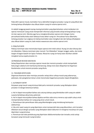 Doc Title : PROSEDUR BEKERJA RUANG TERBATAS 
Doc. No : MPP-PR-07-103 Rev. No: 0 
Page 10 of 22 
Pada akhir operasi masuk, kontraktor harus debriefed mengenai prosedur ruang izin yang diikuti dan 
tentang bahaya dihadapkan atau dibuat dalam ruang izin selama operasi entri. 
Ini adalah tanggung jawab masing-masing kontraktor yang dipertahankan untuk melakukan izin 
operasi memasuki ruang untuk memperoleh informasi yang tersedia setiap tentang bahaya ruang 
izin dan operasi entri. Mereka juga harus mengkoordinasikan operasi entri dengan (nama 
perusahaan) ketika kedua akan bekerja di atau dekat ruang izin. Perusahaan harus diberitahu 
tentang prosedur luar angkasa izin bahwa kontraktor akan mengikuti dan dari bahaya dihadapkan 
atau dibuat dalam ruang izin, baik melalui wawancara atau selama operasi entri. 
9. PENUTUP ENTR 
Pekerja memimpin akan menentukan kapan operasi entri telah selesai. Ruang izin akan ditutup dan 
izin dibatalkan. Pekerja memimpin akan menulis "Izin Dibatalkan" dengan tanggal, waktu, dan tanda 
tangan di bagian bawah Izin Space Terbatas. Masuk ke ruang izin hanya akan diizinkan setelah 
mengikuti semua aspek prosedur ini. 
10 PROSEDUR REVIEW DAN REVISI 
Setiap Departemen akan meninjau operasi masuk dan merevisi prosedur untuk memperbaiki 
kekurangan sebelum entri berikutnya berwenang. Setiap revisi akan dilaporkan ke Organisasi 
Keselamatan untuk merevisi prosedur yang ditulis. 
11. TAHUNAN KEPATUHAN 
Organisasi Keamanan akan meninjau prosedur setiap tahun cahaya masuk yang sebenarnya, 
pekerjaan, dan pengalaman keluar untuk menentukan bagaimana prosedur dapat ditingkatkan. 
C. ALTERNATIF ENTRY 
Karyawan yang masuk ruang tertutup tidak perlu mematuhi prosedur yang ditetapkan dalam 
prosedur ini dengan ketentuan bahwa: 
a. Hal ini dapat menunjukkan bahwa satu-satunya bahaya yang ditimbulkan oleh ruang izin adalah 
suasana berbahaya aktual atau potensial. 
b. Hal ini dapat menunjukkan bahwa dipaksa ventilasi udara terus menerus saja sudah cukup untuk 
mempertahankan bahwa izin ruang yang aman untuk masuk. 
c. Pemantauan dan pemeriksaan data yang dikembangkan yang mendukung kesimpulan 
sebelumnya. 
d. Jika entri awal ruang izin yang diperlukan untuk memperoleh data yang dibutuhkan, entri tersebut 
dilakukan sesuai dengan prosedur yang ditetapkan dalam dokumen ini mengenai masuknya izin yang 
diperlukan ruang tertutup. 
e. Penentuan dan data pendukung yang diperlukan didokumentasikan dan tersedia untuk setiap 
karyawan yang memasuki ruang tersebut. 
 