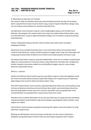 Doc Title : PROSEDUR BEKERJA RUANG TERBATAS 
Doc. No : MPP-PR-07-103 Rev. No: 0 
Page 11 of 22 
D. Reklasifikasi ke Space Non-Izin Terbatas 
Jika ruang izin tidak menimbulkan aktual atau potensial bahaya atmosfer dan jika semua bahaya 
dalam ruang dieliminasi tanpa masuk ke dalam ruang, ruang izin dapat direklasifikasi sebagai ruang 
non-izin terbatas selama bahaya non-atmosfer tetap dieliminasi . 
Jika diperlukan untuk memasuki ruang izin untuk menghilangkan bahaya, entri tersebut harus 
dilakukan. Jika pengujian dan inspeksi selama entri yang menunjukkan bahwa bahaya dalam ruang 
izin telah dieliminasi, ruang izin dapat direklasifikasi sebagai non-izin terbatas ruang selama bahaya 
tetap dieliminasi. 
Catatan: Pengendalian bahaya atmosfer melalui ventilasi udara paksa bukan merupakan 
penghapusan bahaya. 
Departemen harus mendokumentasikan dasar untuk menentukan bahwa semua bahaya dalam 
ruang izin telah dieliminasi, melalui sertifikasi yang berisi tanggal, lokasi ruang, dan tanda tangan dari 
orang yang membuat tekad. Sertifikasi harus tersedia untuk setiap karyawan memasuki ruang. 
Jika bahaya timbul dalam ruang izin yang telah dideklasifikasi untuk non-izin terbatas ruang di bawah 
bagian ini, setiap karyawan di ruang harus keluar ruang. Departemen kemudian akan mengevaluasi 
kembali ruang dan menentukan apakah harus direklasifikasi sebagai ruang izin, sesuai dengan 
ketentuan yang berlaku lainnya. 
Definisi a.- Lampiran 
Kondisi entri Diterima: berarti kondisi yang harus ada dalam ruang izin untuk memungkinkan masuk 
dan untuk memastikan bahwa karyawan yang terlibat dengan entri ruang tertutup izin-diperlukan 
dapat dengan aman masuk ke dalam dan bekerja dalam ruang. 
Alternatif Prosedur Masuk: berarti prosedur yang dapat digunakan ketika satu-satunya bahaya ruang 
tertutup, berdasarkan pemantauan dan pemeriksaan data, adalah suasana berbahaya aktual atau 
potensial yang dipaksa ventilasi udara terus menerus saja adalah semua yang diperlukan untuk 
mempertahankan izin yang diperlukan ruang tertutup untuk aman masuk. 
Attendant: berarti individu ditempatkan di luar satu atau lebih spasi izin yang memantau pendatang 
yang berwenang dan yang melakukan tugas semua petugas yang ditugaskan dalam prosedur ruang 
angkasa izin majikan. 
Peserta Resmi: berarti karyawan yang diberi wewenang oleh majikan untuk memasukkan izin yang 
diperlukan ruang tertutup. 
Blanking atau Membutakan: berarti penutupan mutlak pipa, line atau saluran, berdasarkan 
pengikatan piring padat (seperti tontonan buta atau buta wajan) yang benar-benar meliputi 
 