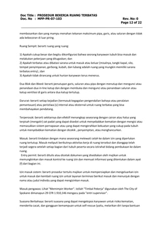 Doc Title : PROSEDUR BEKERJA RUANG TERBATAS 
Doc. No : MPP-PR-07-103 Rev. No: 0 
Page 12 of 22 
membosankan dan yang mampu menahan tekanan maksimum pipa, garis, atau saluran dengan tidak 
ada kebocoran di luar piring. 
Ruang Sempit: berarti ruang yang ruang: 
1) Apakah cukup besar dan begitu dikonfigurasi bahwa seorang karyawan tubuh bisa masuk dan 
melakukan pekerjaan yang ditugaskan; dan 
2) Apakah terbatas atau dibatasi sarana untuk masuk atau keluar (misalnya, tangki kapal, silo, 
tempat penyimpanan, gerbong, kubah, dan lubang adalah ruang yang mungkin memiliki sarana 
terbatas entry).; dan 
3) Apakah tidak dirancang untuk hunian karyawan terus menerus. 
Dua Blok dan Bleed: berarti penutupan garis, saluran atau pipa dengan menutup dan mengunci atau 
penandaan dua in-line katup dan dengan membuka dan mengunci atau penandaan saluran atau 
katup ventilasi di garis antara dua katup tertutup. 
Darurat: berarti setiap kejadian (termasuk kegagalan pengendalian bahaya atau peralatan 
pemantauan) atau peristiwa (s) internal atau eksternal untuk ruang terbatas yang bisa 
membahayakan pendatang. 
Terperosok: berarti sekitarnya dan efektif menangkap seseorang dengan cairan atau halus yang 
terpisah (mengalir) zat padat yang dapat disedot untuk menyebabkan kematian dengan mengisi atau 
memasukkan sistem pernapasan atau yang dapat mengerahkan kekuatan yang cukup pada tubuh 
untuk menyebabkan kematian dengan dicekik , penyempitan, atau menghancurkan. 
Masuk: berarti tindakan dengan mana seseorang melewati celah ke dalam izin yang diperlukan 
ruang tertutup. Masuk meliputi berikutnya aktivitas kerja di ruang tersebut dan dianggap telah 
terjadi segera setelah setiap bagian dari tubuh peserta secara istirahat bidang pembukaan ke dalam 
ruang. 
Entry permit: berarti ditulis atau dicetak dokumen yang disediakan oleh majikan untuk 
memungkinkan dan masuk kontrol ke ruang izin dan memuat informasi yang ditentukan dalam ayat 
(f) dari bagian ini. 
Izin masuk sistem: berarti prosedur tertulis majikan untuk mempersiapkan dan mengeluarkan izin 
untuk masuk dan kembali ruang izin untuk layanan terminasi berikut masuk dan menunjuk dengan 
nama atau judul individu yang dapat mengizinkan masuk. 
Masuk pengawas: Lihat "Memimpin Worker". Istilah "Timbal Pekerja" digunakan oleh The City of 
Spokane dimanapun 29 CFR 1.910,146 mengacu pada "entri supervisor". 
Suasana Berbahaya: berarti suasana yang dapat mengekspos karyawan untuk risiko kematian, 
menderita cacat, dan gangguan kemampuan untuk self-rescue (yaitu, melarikan diri tanpa bantuan 
 