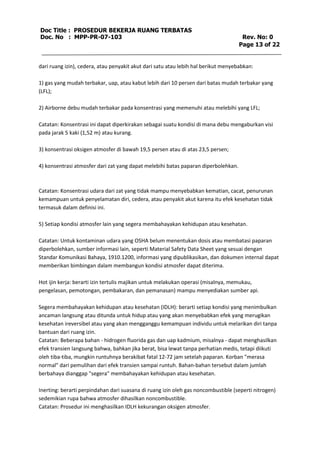 Doc Title : PROSEDUR BEKERJA RUANG TERBATAS 
Doc. No : MPP-PR-07-103 Rev. No: 0 
Page 13 of 22 
dari ruang izin), cedera, atau penyakit akut dari satu atau lebih hal berikut menyebabkan: 
1) gas yang mudah terbakar, uap, atau kabut lebih dari 10 persen dari batas mudah terbakar yang 
(LFL); 
2) Airborne debu mudah terbakar pada konsentrasi yang memenuhi atau melebihi yang LFL; 
Catatan: Konsentrasi ini dapat diperkirakan sebagai suatu kondisi di mana debu mengaburkan visi 
pada jarak 5 kaki (1,52 m) atau kurang. 
3) konsentrasi oksigen atmosfer di bawah 19,5 persen atau di atas 23,5 persen; 
4) konsentrasi atmosfer dari zat yang dapat melebihi batas paparan diperbolehkan. 
Catatan: Konsentrasi udara dari zat yang tidak mampu menyebabkan kematian, cacat, penurunan 
kemampuan untuk penyelamatan diri, cedera, atau penyakit akut karena itu efek kesehatan tidak 
termasuk dalam definisi ini. 
5) Setiap kondisi atmosfer lain yang segera membahayakan kehidupan atau kesehatan. 
Catatan: Untuk kontaminan udara yang OSHA belum menentukan dosis atau membatasi paparan 
diperbolehkan, sumber informasi lain, seperti Material Safety Data Sheet yang sesuai dengan 
Standar Komunikasi Bahaya, 1910.1200, informasi yang dipublikasikan, dan dokumen internal dapat 
memberikan bimbingan dalam membangun kondisi atmosfer dapat diterima. 
Hot ijin kerja: berarti izin tertulis majikan untuk melakukan operasi (misalnya, memukau, 
pengelasan, pemotongan, pembakaran, dan pemanasan) mampu menyediakan sumber api. 
Segera membahayakan kehidupan atau kesehatan (IDLH): berarti setiap kondisi yang menimbulkan 
ancaman langsung atau ditunda untuk hidup atau yang akan menyebabkan efek yang merugikan 
kesehatan ireversibel atau yang akan mengganggu kemampuan individu untuk melarikan diri tanpa 
bantuan dari ruang izin. 
Catatan: Beberapa bahan - hidrogen fluorida gas dan uap kadmium, misalnya - dapat menghasilkan 
efek transien langsung bahwa, bahkan jika berat, bisa lewat tanpa perhatian medis, tetapi diikuti 
oleh tiba-tiba, mungkin runtuhnya berakibat fatal 12-72 jam setelah paparan. Korban "merasa 
normal" dari pemulihan dari efek transien sampai runtuh. Bahan-bahan tersebut dalam jumlah 
berbahaya dianggap "segera" membahayakan kehidupan atau kesehatan. 
Inerting: berarti perpindahan dari suasana di ruang izin oleh gas noncombustible (seperti nitrogen) 
sedemikian rupa bahwa atmosfer dihasilkan noncombustible. 
Catatan: Prosedur ini menghasilkan IDLH kekurangan oksigen atmosfer. 
 