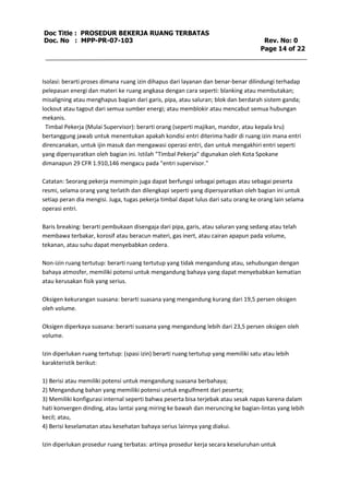Doc Title : PROSEDUR BEKERJA RUANG TERBATAS 
Doc. No : MPP-PR-07-103 Rev. No: 0 
Page 14 of 22 
Isolasi: berarti proses dimana ruang izin dihapus dari layanan dan benar-benar dilindungi terhadap 
pelepasan energi dan materi ke ruang angkasa dengan cara seperti: blanking atau membutakan; 
misaligning atau menghapus bagian dari garis, pipa, atau saluran; blok dan berdarah sistem ganda; 
lockout atau tagout dari semua sumber energi; atau memblokir atau mencabut semua hubungan 
mekanis. 
Timbal Pekerja (Mulai Supervisor): berarti orang (seperti majikan, mandor, atau kepala kru) 
bertanggung jawab untuk menentukan apakah kondisi entri diterima hadir di ruang izin mana entri 
direncanakan, untuk ijin masuk dan mengawasi operasi entri, dan untuk mengakhiri entri seperti 
yang dipersyaratkan oleh bagian ini. Istilah "Timbal Pekerja" digunakan oleh Kota Spokane 
dimanapun 29 CFR 1.910,146 mengacu pada "entri supervisor." 
Catatan: Seorang pekerja memimpin juga dapat berfungsi sebagai petugas atau sebagai peserta 
resmi, selama orang yang terlatih dan dilengkapi seperti yang dipersyaratkan oleh bagian ini untuk 
setiap peran dia mengisi. Juga, tugas pekerja timbal dapat lulus dari satu orang ke orang lain selama 
operasi entri. 
Baris breaking: berarti pembukaan disengaja dari pipa, garis, atau saluran yang sedang atau telah 
membawa terbakar, korosif atau beracun materi, gas inert, atau cairan apapun pada volume, 
tekanan, atau suhu dapat menyebabkan cedera. 
Non-izin ruang tertutup: berarti ruang tertutup yang tidak mengandung atau, sehubungan dengan 
bahaya atmosfer, memiliki potensi untuk mengandung bahaya yang dapat menyebabkan kematian 
atau kerusakan fisik yang serius. 
Oksigen kekurangan suasana: berarti suasana yang mengandung kurang dari 19,5 persen oksigen 
oleh volume. 
Oksigen diperkaya suasana: berarti suasana yang mengandung lebih dari 23,5 persen oksigen oleh 
volume. 
Izin diperlukan ruang tertutup: (spasi izin) berarti ruang tertutup yang memiliki satu atau lebih 
karakteristik berikut: 
1) Berisi atau memiliki potensi untuk mengandung suasana berbahaya; 
2) Mengandung bahan yang memiliki potensi untuk engulfment dari peserta; 
3) Memiliki konfigurasi internal seperti bahwa peserta bisa terjebak atau sesak napas karena dalam 
hati konvergen dinding, atau lantai yang miring ke bawah dan meruncing ke bagian-lintas yang lebih 
kecil; atau, 
4) Berisi keselamatan atau kesehatan bahaya serius lainnya yang diakui. 
Izin diperlukan prosedur ruang terbatas: artinya prosedur kerja secara keseluruhan untuk 
 