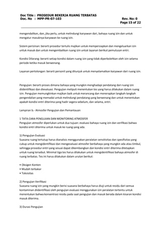 Doc Title : PROSEDUR BEKERJA RUANG TERBATAS 
Doc. No : MPP-PR-07-103 Rev. No: 0 
Page 15 of 22 
mengendalikan, dan, jika perlu, untuk melindungi karyawan dari, bahaya ruang izin dan untuk 
mengatur masuknya karyawan ke ruang izin. 
Sistem perizinan: berarti prosedur tertulis majikan untuk mempersiapkan dan mengeluarkan izin 
untuk masuk dan untuk mengembalikan ruang izin untuk layanan berikut pemutusan entri. 
Kondisi Dilarang: berarti setiap kondisi dalam ruang izin yang tidak diperbolehkan oleh izin selama 
periode ketika masuk berwenang. 
Layanan pertolongan: berarti personil yang ditunjuk untuk menyelamatkan karyawan dari ruang izin. 
Pengujian: berarti proses dimana bahaya yang mungkin menghadapi pendatang dari ruang izin 
diidentifikasi dan dievaluasi. Pengujian meliputi menentukan tes yang harus dilakukan dalam ruang 
izin. Pengujian memungkinkan majikan baik untuk merancang dan menerapkan langkah-langkah 
pengendalian yang memadai untuk melindungi pendatang yang berwenang dan untuk menentukan 
apakah kondisi entri diterima yang hadir segera sebelum, dan selama, entri. 
Lampiran b.- Atmosfer Pengujian dan Pemantauan 
1 TATA CARA PENGUJIAN DAN MONITORING ATMOSFER 
Pengujian atmosfer diperlukan untuk dua tujuan: evaluasi bahaya ruang izin dan verifikasi bahwa 
kondisi entri diterima untuk masuk ke ruang yang ada. 
1) Pengujian Evaluasi 
Suasana ruang tertutup harus dianalisis menggunakan peralatan sensitivitas dan spesifisitas yang 
cukup untuk mengidentifikasi dan mengevaluasi atmosfer berbahaya yang mungkin ada atau timbul, 
sehingga prosedur entri yang sesuai dapat dikembangkan dan kondisi entri diterima ditetapkan 
untuk ruang tersebut. Minimal tiga tes harus dilakukan untuk mengidentifikasi bahaya atmosfer di 
ruang terbatas. Tes ini harus dilakukan dalam urutan berikut: 
• Oksigen Konten 
• Mudah terbakar 
• Toksisitas 
2) Pengujian Verifikasi 
Suasana ruang izin yang mungkin berisi suasana berbahaya harus diuji untuk residu dari semua 
kontaminan diidentifikasi oleh pengujian evaluasi menggunakan izin peralatan tertentu untuk 
menentukan bahwa konsentrasi residu pada saat pengujian dan masuk berada dalam kisaran kondisi 
masuk diterima. 
3) Durasi Pengujian 
 