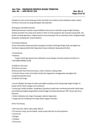 Doc Title : PROSEDUR BEKERJA RUANG TERBATAS 
Doc. No : MPP-PR-07-103 Rev. No: 0 
Page 16 of 22 
Pengukuran nilai untuk setiap parameter atmosfer harus dibuat untuk setidaknya waktu respon 
minimum instrumen tes yang ditetapkan oleh pabrikan. 
4) Pengujian Stratified atmosfer 
Ketika pemantauan masukan yang melibatkan keturunan ke atmosfer yang mungkin berlapis, 
amplop atmosfer harus diuji jarak sekitar 4 meter di arah perjalanan dan masing-masing pihak. Jika 
probe sampling digunakan, tingkat peserta secara kemajuan harus melambat untuk mengakomodasi 
kecepatan sampling dan respon detektor. 
5) Peralatan Kalibrasi 
Untuk memastikan bahwa peralatan pengujian atmosfer berfungsi dengan baik, perangkat tes 
membaca langsung tidak boleh digunakan tanpa melakukan tiga operasi berikut: 
• Pemeriksaan 
• Kalibrasi 
Fungsi TestAll tiga operasi harus dilakukan sesuai dengan instruksi produsen tertentu itu. 
2 AIR MONITORING GUIDE 
1) Kalibrasi Instrumen 
2) Periksa Instrumen 
Periksa kondisi fisik instrumen (kasus, meter, lampiran, selang retak) 
• Instruksi Ulasan untuk memastikan Anda tahu bagaimana menggunakan perangkat dan 
menginterpretasikan hasil. 
3) Lakukan Uji Fungsi 
• sensor Oksigen: bernapas ke dalam perangkat sampling untuk mengurangi tingkat oksigen di 
bawah 19,5%. Alarm oksigen harus berbunyi. 
• sensor gas mudah terbakar: menghapus cap pelarut spidol atau membuka pemantik rokok tanpa 
api di dekat perangkat pengambilan sampel hingga mencapai pembacaan 10%. Sensor gas harus 
berbunyi. 
• Selalu melakukan tes fungsi di lapangan sebelum digunakan. 
• Jangan pernah melakukan tes fungsi dalam dugaan atmosfer. 
4) Pre-Test Ruang 
• Nol instrumen dalam udara segar dikenal. 
• Tes seluruh ruang, atas ke bawah, setiap empat kaki dan di arah perjalanan. 
• Urutan tes: 
 Oksigen 
 terbakar 
 Keracunan 
 