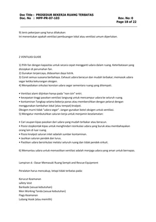 Doc Title : PROSEDUR BEKERJA RUANG TERBATAS 
Doc. No : MPP-PR-07-103 Rev. No: 0 
Page 18 of 22 
9) Jenis pekerjaan yang harus dilakukan: 
Ini menentukan apakah ventilasi pembuangan lokal atau ventilasi umum diperlukan. 
2 VENTILASI GUIDE 
1) Pilih fan dengan kapasitas untuk secara cepat mengganti udara dalam ruang. Keterbatasan yang 
disisipkan di perumahan fan. 
2) Gunakan terpercaya, didasarkan daya listrik. 
3) Coret semua suasana berbahaya. Exhaust udara beracun dan mudah terbakar; memasok udara 
segar ketika kekurangan oksigen. 
4) Menyediakan sirkulasi konstan udara segar sementara ruang yang ditempati. 
• Ventilasi alami diijinkan hanya pada "non-izin" entri. 
• kecepatan tinggi pasokan ventilasi langsung untuk mencampur udara ke seluruh ruang. 
• kontaminan Tangkap selama bekerja panas atau membersihkan dengan pelarut dengan 
menggunakan tambahan lokal (atau tempat) knalpot. 
Oksigen murni tidak "udara segar". Jangan gunakan botol oksigen untuk ventilasi. 
5) Mengatur membutuhkan saluran kerja untuk menjamin keselamatan: 
• Cari asupan kipas pasokan dari udara yang mudah terbakar atau beracun. 
• Posisi stopkontak kipas untuk menghindari resirkulasi udara yang buruk atau membahayakan 
orang lain di luar ruang. 
• Posisi knalpot saluran inlet sebelah sumber kontaminan. 
• Jauhkan saluran pendek dan lurus. 
• Pastikan udara bersirkulasi melalui seluruh ruang dan tidak pendek-sirkuit. 
6) Memantau udara untuk memastikan ventilasi adalah menjaga udara yang aman untuk bernapas. 
Lampiran d.- Dasar Memasuki Ruang Sempit and Rescue Equipment 
Peralatan harus mencakup, tetapi tidak terbatas pada: 
Kerucut Keamanan 
safety Vest 
Barikade (sesuai kebutuhan) 
Men Working Tanda (sesuai kebutuhan) 
Flags Keamanan 
Lubang Hook (atau memilih) 
 