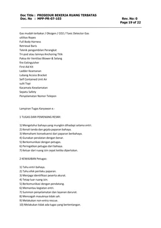 Doc Title : PROSEDUR BEKERJA RUANG TERBATAS 
Doc. No : MPP-PR-07-103 Rev. No: 0 
Page 19 of 22 
Gas mudah terbakar / Oksigen / CO2 / Toxic Detector Gas 
utilitas Ropes 
Full Body Harness 
Retrieval Baris 
Teknik pengambilan Perangkat 
Tri-pod atau lainnya Anchoring Titik 
Paksa Air Ventilasi Blower & Selang 
fire Extinguisher 
First Aid Kit 
Ladder Keamanan 
Lubang Access Bracket 
Self Contained Unit Air 
sulit Topi 
Kacamata Keselamatan 
Sepatu Safety 
Penyelamatan Nomor Telepon 
Lampiran Tugas Karyawan e.- 
1 TUGAS DARI PEMENANG RESMI: 
1) Mengetahui bahaya yang mungkin dihadapi selama entri. 
2) Kenali tanda dan gejala paparan bahaya. 
3) Memahami konsekuensi dari paparan berbahaya. 
4) Gunakan peralatan dengan benar. 
5) Berkomunikasi dengan petugas. 
6) Peringatkan petugas dari bahaya. 
7) Keluar dari ruang izin cepat ketika diperlukan. 
2 KEWAJIBAN Petugas: 
1) Tahu entri bahaya. 
2) Tahu efek perilaku paparan. 
3) Menjaga identifikasi peserta akurat. 
4) Tetap luar ruang izin. 
5) Berkomunikasi dengan pendatang. 
6) Memantau kegiatan entri. 
7) Summon penyelamatan dan layanan darurat. 
8) Mencegah masuknya tidak sah. 
9) Melakukan non-entry rescue. 
10) Melakukan tidak ada tugas yang bertentangan. 
 