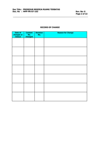 Doc Title : PROSEDUR BEKERJA RUANG TERBATAS 
Doc. No : MPP-PR-07-103 Rev. No: 0 
Page 2 of 22 
RECORD OF CHANGE 
Date of 
changes or 
reissue 
Content 
No. 
changed 
Revision 
No. 
Reason for Change 
 