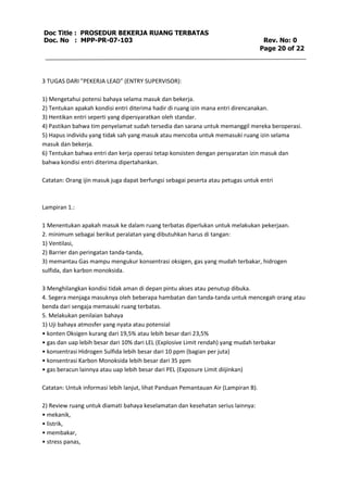 Doc Title : PROSEDUR BEKERJA RUANG TERBATAS 
Doc. No : MPP-PR-07-103 Rev. No: 0 
Page 20 of 22 
3 TUGAS DARI "PEKERJA LEAD" (ENTRY SUPERVISOR): 
1) Mengetahui potensi bahaya selama masuk dan bekerja. 
2) Tentukan apakah kondisi entri diterima hadir di ruang izin mana entri direncanakan. 
3) Hentikan entri seperti yang dipersyaratkan oleh standar. 
4) Pastikan bahwa tim penyelamat sudah tersedia dan sarana untuk memanggil mereka beroperasi. 
5) Hapus individu yang tidak sah yang masuk atau mencoba untuk memasuki ruang izin selama 
masuk dan bekerja. 
6) Tentukan bahwa entri dan kerja operasi tetap konsisten dengan persyaratan izin masuk dan 
bahwa kondisi entri diterima dipertahankan. 
Catatan: Orang ijin masuk juga dapat berfungsi sebagai peserta atau petugas untuk entri 
Lampiran 1.: 
1 Menentukan apakah masuk ke dalam ruang terbatas diperlukan untuk melakukan pekerjaan. 
2. minimum sebagai berikut peralatan yang dibutuhkan harus di tangan: 
1) Ventilasi, 
2) Barrier dan peringatan tanda-tanda, 
3) memantau Gas mampu mengukur konsentrasi oksigen, gas yang mudah terbakar, hidrogen 
sulfida, dan karbon monoksida. 
3 Menghilangkan kondisi tidak aman di depan pintu akses atau penutup dibuka. 
4. Segera menjaga masuknya oleh beberapa hambatan dan tanda-tanda untuk mencegah orang atau 
benda dari sengaja memasuki ruang terbatas. 
5. Melakukan penilaian bahaya 
1) Uji bahaya atmosfer yang nyata atau potensial 
• konten Oksigen kurang dari 19,5% atau lebih besar dari 23,5% 
• gas dan uap lebih besar dari 10% dari LEL (Explosive Limit rendah) yang mudah terbakar 
• konsentrasi Hidrogen Sulfida lebih besar dari 10 ppm (bagian per juta) 
• konsentrasi Karbon Monoksida lebih besar dari 35 ppm 
• gas beracun lainnya atau uap lebih besar dari PEL (Exposure Limit diijinkan) 
Catatan: Untuk informasi lebih lanjut, lihat Panduan Pemantauan Air (Lampiran B). 
2) Review ruang untuk diamati bahaya keselamatan dan kesehatan serius lainnya: 
• mekanik, 
• listrik, 
• membakar, 
• stress panas, 
 