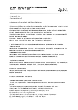 Doc Title : PROSEDUR BEKERJA RUANG TERBATAS 
Doc. No : MPP-PR-07-103 Rev. No: 0 
Page 21 of 22 
• terperosok, atau 
• bahaya jebakan, dll 
6 Jika ada atmosfer berbahaya ada, lakukan hal berikut: 
1) Jika memungkinkan, menentukan dan menghilangkan sumber bahaya atmosfer (misalnya: karbon 
monoksida dari truk terdekat atau generator gas bertenaga). 
2) Ketika atmosfer mengandung racun atau bahan yang mudah terbakar, ventilasi ruang dengan 
menarik udara keluar sampai udara telah berubah selama beberapa kali. 
3) Bila kekurangan oksigen, ventilasi dengan mendorong udara ke dalam ruang sampai udara telah 
berubah selama beberapa kali. 
4) Verifikasi suasana berbahaya telah dieliminasi dengan menguji udara. 
Catatan: Untuk informasi lebih lanjut, lihat Ventilasi Gratis (Lampiran C). 
7 Tentukan dari informasi yang dikumpulkan di atas yang dari prosedur entri berikut sesuai: 
1) Non-Izin Ruang 
Jika ada tidak bahaya atmosfer yang nyata atau potensial dan tidak diamati bahaya keamanan dan 
kesehatan yang serius, ini harus menyatakan secara tertulis. 
2) Masuk Alternatif Prosedur 
Jika tidak ada diamati bahaya keamanan dan kesehatan yang serius ada dan bahaya atmosfer 
dikendalikan dengan ventilasi terus menerus, ini harus menyatakan secara tertulis. 
3) Izin-Diperlukan Ruang 
Jika ada diamati bahaya keamanan / kesehatan yang serius di samping potensial atau nyata bahaya 
atmosfer, semua prosedur di sini harus diikuti. Otorisasi izin dengan tanda tangan. 
4) atmosfer Non-Respirable 
Jika suasana berbahaya tidak dapat dihilangkan dengan ventilasi yang berkelanjutan, hubungi EHS 
sebelum melanjutkan. 
8 Ikuti pra-entry tindakan pencegahan: 
1) Beritahu departemen yang terkena gangguan layanan. 
2) Kunci-out / tag-out semua sumber energi (misalnya uap, listrik, mekanik) berpose risiko bagi 
pekerja. 
3) Instal kosong di pipa yang terkena dampak di mana katup tidak aman atau duduk. 
4) Bersih dan / atau membersihkan setiap kapal penyimpanan bahan kimia. 
5) Pakailah perlindungan pelindung dan pernapasan diri yang sesuai. 
6) Memiliki lampu dan atau tangga tersedia. 
7) Jika koordinasi diperlukan dengan kontraktor, lihat Daftar Periksa Kontraktor. 
8) Memiliki MSDS yang sesuai ini (Material Safety Data Sheet). 
 